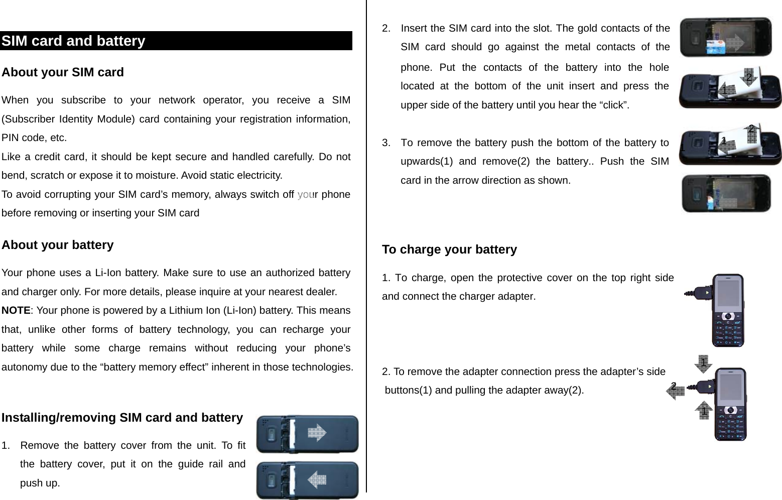  SIM card and battery About your SIM card When you subscribe to your network operator, you receive a SIM (Subscriber Identity Module) card containing your registration information, PIN code, etc.  Like a credit card, it should be kept secure and handled carefully. Do not bend, scratch or expose it to moisture. Avoid static electricity.  To avoid corrupting your SIM card’s memory, always switch off your phone before removing or inserting your SIM card About your battery Your phone uses a Li-Ion battery. Make sure to use an authorized battery and charger only. For more details, please inquire at your nearest dealer. NOTE: Your phone is powered by a Lithium Ion (Li-Ion) battery. This means that, unlike other forms of battery technology, you can recharge your battery while some charge remains without reducing your phone’s autonomy due to the “battery memory effect” inherent in those technologies.  Installing/removing SIM card and battery 1.  Remove the battery cover from the unit. To fit the battery cover, put it on the guide rail and push up.  2.  Insert the SIM card into the slot. The gold contacts of the SIM card should go against the metal contacts of the phone. Put the contacts of the battery into the hole located at the bottom of the unit insert and press the upper side of the battery until you hear the “click”.   3.  To remove the battery push the bottom of the battery to upwards(1) and remove(2) the battery.. Push the SIM card in the arrow direction as shown.   To charge your battery 1. To charge, open the protective cover on the top right side and connect the charger adapter.     2. To remove the adapter connection press the adapter’s side  buttons(1) and pulling the adapter away(2).   1 1 1 22 1 2 1 