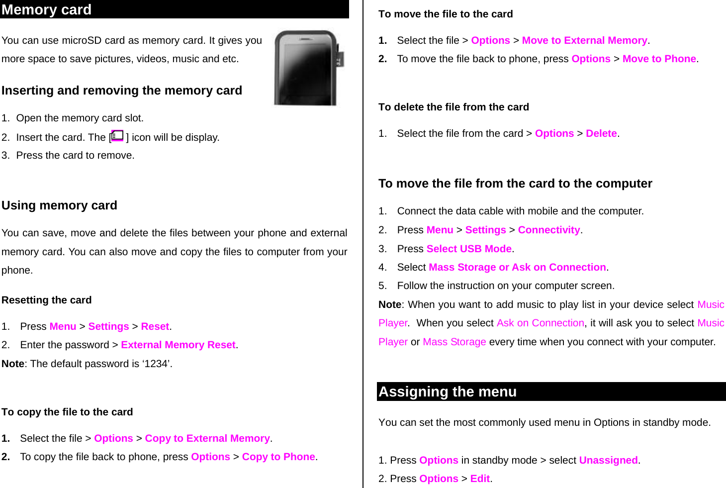 Memory card  You can use microSD card as memory card. It gives you more space to save pictures, videos, music and etc.  Inserting and removing the memory card 1.  Open the memory card slot. 2.  Insert the card. The [  ] icon will be display. 3.  Press the card to remove.   Using memory card  You can save, move and delete the files between your phone and external memory card. You can also move and copy the files to computer from your phone. Resetting the card 1. Press Menu &gt; Settings &gt; Reset. 2.  Enter the password &gt; External Memory Reset. Note: The default password is ‘1234’.  To copy the file to the card 1.  Select the file &gt; Options &gt; Copy to External Memory. 2.  To copy the file back to phone, press Options &gt; Copy to Phone.  To move the file to the card 1.  Select the file &gt; Options &gt; Move to External Memory. 2.  To move the file back to phone, press Options &gt; Move to Phone.   To delete the file from the card 1.  Select the file from the card &gt; Options &gt; Delete.  To move the file from the card to the computer 1.  Connect the data cable with mobile and the computer. 2. Press Menu &gt; Settings &gt; Connectivity. 3. Press Select USB Mode. 4. Select Mass Storage or Ask on Connection. 5.  Follow the instruction on your computer screen. Note: When you want to add music to play list in your device select Music Player.  When you select Ask on Connection, it will ask you to select Music Player or Mass Storage every time when you connect with your computer.   Assigning the menu  You can set the most commonly used menu in Options in standby mode.   1. Press Options in standby mode &gt; select Unassigned. 2. Press Options &gt; Edit. 