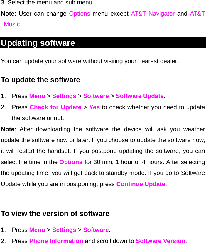 3. Select the menu and sub menu. Note: User can change Options menu except AT&amp;T Navigator and AT&amp;T Music.  Updating software You can update your software without visiting your nearest dealer. To update the software 1. Press Menu &gt; Settings &gt; Software &gt; Software Update. 2. Press Check for Update &gt; Yes to check whether you need to update the software or not.  Note: After downloading the software the device will ask you weather update the software now or later. If you choose to update the software now, it will restart the handset. If you postpone updating the software, you can select the time in the Options for 30 min, 1 hour or 4 hours. After selecting the updating time, you will get back to standby mode. If you go to Software Update while you are in postponing, press Continue Update.  To view the version of software  1. Press Menu &gt; Settings &gt; Software. 2. Press Phone Information and scroll down to Software Version.     