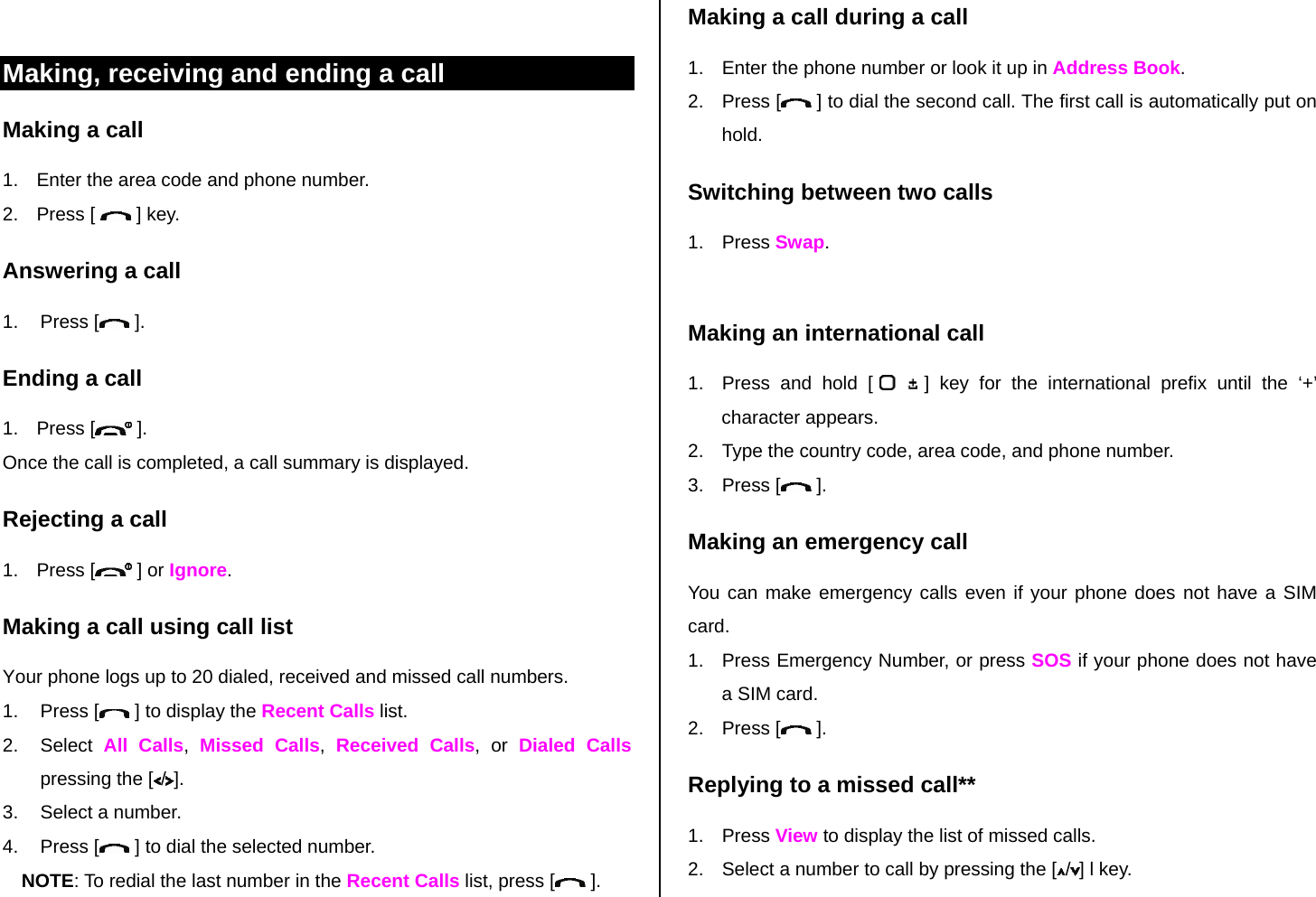  Making, receiving and ending a call Making a call 1.  Enter the area code and phone number. 2. Press [   ] key. Answering a call 1. Press [  ]. Ending a call 1. Press [  ]. Once the call is completed, a call summary is displayed. Rejecting a call 1. Press [  ] or Ignore. Making a call using call list Your phone logs up to 20 dialed, received and missed call numbers.   1. Press [  ] to display the Recent Calls list. 2. Select All Calls,  Missed Calls,  Received Calls, or Dialed Calls pressing the [ /]. 3.  Select a number. 4. Press [  ] to dial the selected number. NOTE: To redial the last number in the Recent Calls list, press [  ]. Making a call during a call 1.  Enter the phone number or look it up in Address Book. 2. Press [  ] to dial the second call. The first call is automatically put on hold. Switching between two calls 1. Press Swap.  Making an international call 1.  Press and hold [   ] key for the international prefix until the ‘+’ character appears. 2.  Type the country code, area code, and phone number. 3. Press [  ]. Making an emergency call You can make emergency calls even if your phone does not have a SIM card. 1.  Press Emergency Number, or press SOS if your phone does not have a SIM card. 2. Press [  ]. Replying to a missed call** 1. Press View to display the list of missed calls.  2.  Select a number to call by pressing the [ /] l key. 
