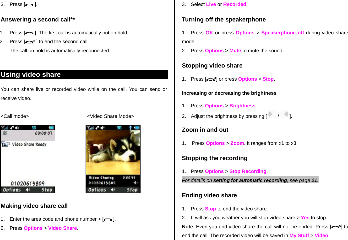 3. Press [  ]. Answering a second call** 1. Press [  ]. The first call is automatically put on hold. 2. Press [  ] to end the second call.  The call on hold is automatically reconnected.  Using video share You can share live or recorded video while on the call. You can send or receive video.  &lt;Call mode&gt;                                          &lt;Video Share Mode&gt;        Making video share call  1.  Enter the area code and phone number &gt; [  ]. 2. Press Options &gt; Video Share.  3. Select Live or Recorded. Turning off the speakerphone 1. Press OK or press Options &gt; Speakerphone off during video share mode.  2. Press Options &gt; Mute to mute the sound.  Stopping video share 1. Press [ ] or press Options &gt; Stop. Increasing or decreasing the brightness 1. Press Options &gt; Brightness.  2.  Adjust the brightness by pressing [   /   ].  Zoom in and out 1. Press Options &gt; Zoom. It ranges from x1 to x3. Stopping the recording 1. Press Options &gt; Stop Recording. For details on setting for automatic recording, see page 21. Ending video share 1. Press Stop to end the video share. 2.  It will ask you weather you will stop video share &gt; Yes to stop. Note: Even you end video share the call will not be ended. Press [ ] to end the call. The recorded video will be saved in My Stuff &gt; Video.  