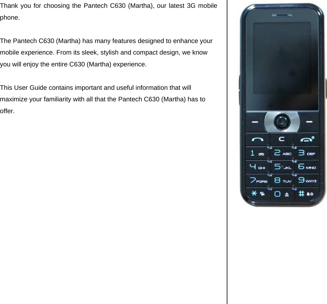 Thank you for choosing the Pantech C630 (Martha), our latest 3G mobile phone.   The Pantech C630 (Martha) has many features designed to enhance your mobile experience. From its sleek, stylish and compact design, we know you will enjoy the entire C630 (Martha) experience.   This User Guide contains important and useful information that will maximize your familiarity with all that the Pantech C630 (Martha) has to offer.                      