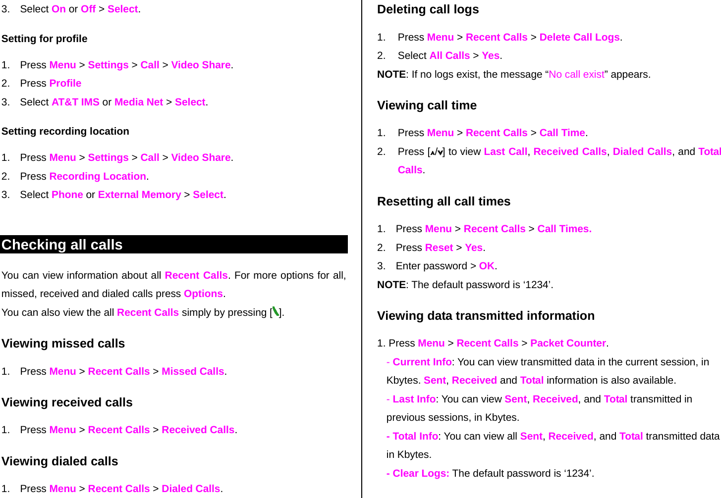 3. Select On or Off &gt; Select. Setting for profile 1. Press Menu &gt; Settings &gt; Call &gt; Video Share. 2. Press Profile 3. Select AT&amp;T IMS or Media Net &gt; Select. Setting recording location 1. Press Menu &gt; Settings &gt; Call &gt; Video Share. 2. Press Recording Location. 3. Select Phone or External Memory &gt; Select.   Checking all calls You can view information about all Recent Calls. For more options for all, missed, received and dialed calls press Options.  You can also view the all Recent Calls simply by pressing [ ]. Viewing missed calls 1. Press Menu &gt; Recent Calls &gt; Missed Calls. Viewing received calls 1. Press Menu &gt; Recent Calls &gt; Received Calls. Viewing dialed calls 1. Press Menu &gt; Recent Calls &gt; Dialed Calls. Deleting call logs 1. Press Menu &gt; Recent Calls &gt; Delete Call Logs. 2. Select All Calls &gt; Yes.  NOTE: If no logs exist, the message “No call exist” appears. Viewing call time 1. Press Menu &gt; Recent Calls &gt; Call Time.  2. Press [ /] to view Last Call, Received Calls, Dialed Calls, and Total Calls. Resetting all call times 1. Press Menu &gt; Recent Calls &gt; Call Times. 2. Press Reset &gt; Yes. 3.  Enter password &gt; OK. NOTE: The default password is ‘1234’. Viewing data transmitted information 1. Press Menu &gt; Recent Calls &gt; Packet Counter.  - Current Info: You can view transmitted data in the current session, in Kbytes. Sent, Received and Total information is also available.  - Last Info: You can view Sent, Received, and Total transmitted in previous sessions, in Kbytes. - Total Info: You can view all Sent, Received, and Total transmitted data in Kbytes.  - Clear Logs: The default password is ‘1234’. 