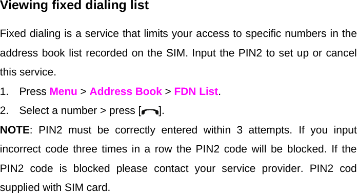 Viewing fixed dialing list Fixed dialing is a service that limits your access to specific numbers in the address book list recorded on the SIM. Input the PIN2 to set up or cancel this service.  1. Press Menu &gt; Address Book &gt; FDN List.          2.  Select a number &gt; press [ ]. NOTE: PIN2 must be correctly entered within 3 attempts. If you input incorrect code three times in a row the PIN2 code will be blocked. If the PIN2 code is blocked please contact your service provider. PIN2 cod supplied with SIM card.   