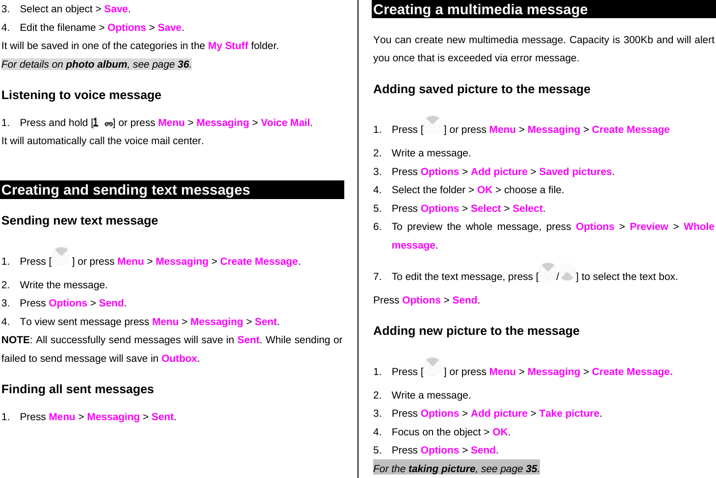 3.  Select an object &gt; Save. 4.  Edit the filename &gt; Options &gt; Save. It will be saved in one of the categories in the My Stuff folder.  For details on photo album, see page 36.    Listening to voice message  1.  Press and hold [ ] or press Menu &gt; Messaging &gt; Voice Mail.  It will automatically call the voice mail center.   Creating and sending text messages Sending new text message 1. Press [  ] or press Menu &gt; Messaging &gt; Create Message. 2.  Write the message.  3. Press Options &gt; Send. 4.  To view sent message press Menu &gt; Messaging &gt; Sent. NOTE: All successfully send messages will save in Sent. While sending or failed to send message will save in Outbox. Finding all sent messages 1. Press Menu &gt; Messaging &gt; Sent.  Creating a multimedia message You can create new multimedia message. Capacity is 300Kb and will alert you once that is exceeded via error message.  Adding saved picture to the message 1. Press [  ] or press Menu &gt; Messaging &gt; Create Message 2.  Write a message. 3. Press Options &gt; Add picture &gt; Saved pictures. 4.  Select the folder &gt; OK &gt; choose a file. 5. Press Options &gt; Select &gt; Select.  6.  To preview the whole message, press Options &gt; Preview &gt; Whole message. 7.  To edit the text message, press [ /] to select the text box. Press Options &gt; Send. Adding new picture to the message 1. Press [  ] or press Menu &gt; Messaging &gt; Create Message. 2.  Write a message. 3. Press Options &gt; Add picture &gt; Take picture. 4.  Focus on the object &gt; OK. 5. Press Options &gt; Send.  For the taking picture, see page 35.    
