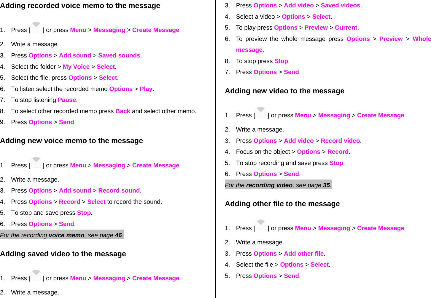 Adding recorded voice memo to the message 1. Press [  ] or press Menu &gt; Messaging &gt; Create Message 2.  Write a message 3. Press Options &gt; Add sound &gt; Saved sounds. 4.  Select the folder &gt; My Voice &gt; Select.   5.  Select the file, press Options &gt; Select. 6.  To listen select the recorded memo Options &gt; Play.  7.  To stop listening Pause. 8.  To select other recorded memo press Back and select other memo. 9. Press Options &gt; Send. Adding new voice memo to the message 1. Press [  ] or press Menu &gt; Messaging &gt; Create Message 2.  Write a message. 3. Press Options &gt; Add sound &gt; Record sound. 4. Press Options &gt; Record &gt; Select to record the sound. 5.  To stop and save press Stop. 6. Press Options &gt; Send.   For the recording voice memo, see page 46.    Adding saved video to the message 1. Press [  ] or press Menu &gt; Messaging &gt; Create Message 2.  Write a message. 3. Press Options &gt; Add video &gt; Saved videos. 4.  Select a video &gt; Options &gt; Select. 5.  To play press Options &gt; Preview &gt; Current. 6.  To preview the whole message press Options &gt; Preview  &gt; Whole message. 8.  To stop press Stop. 7. Press Options &gt; Send. Adding new video to the message  1. Press [  ] or press Menu &gt; Messaging &gt; Create Message 2.  Write a message. 3. Press Options &gt; Add video &gt; Record video. 4.  Focus on the object &gt; Options &gt; Record. 5.  To stop recording and save press Stop.      6. Press Options &gt; Send. For the recording video, see page 35.    Adding other file to the message 1. Press [  ] or press Menu &gt; Messaging &gt; Create Message 2.  Write a message. 3. Press Options &gt; Add other file.  4.  Select the file &gt; Options &gt; Select. 5. Press Options &gt; Send.  