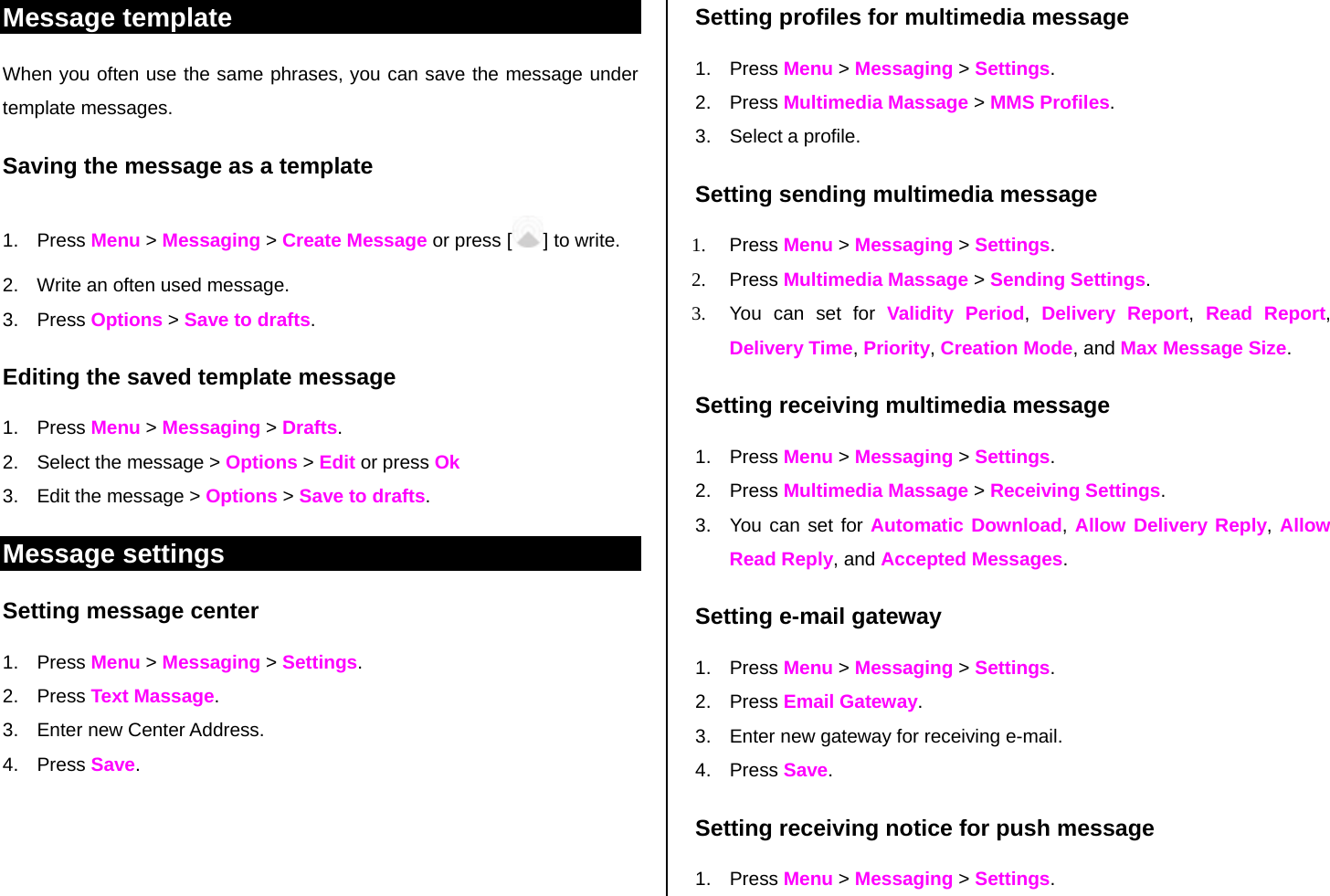 Message template When you often use the same phrases, you can save the message under template messages.  Saving the message as a template 1. Press Menu &gt; Messaging &gt; Create Message or press [ ] to write.   2.  Write an often used message.  3. Press Options &gt; Save to drafts.  Editing the saved template message 1. Press Menu &gt; Messaging &gt; Drafts. 2.  Select the message &gt; Options &gt; Edit or press Ok  3.  Edit the message &gt; Options &gt; Save to drafts. Message settings  Setting message center 1. Press Menu &gt; Messaging &gt; Settings.  2. Press Text Massage. 3.  Enter new Center Address.  4. Press Save.   Setting profiles for multimedia message  1. Press Menu &gt; Messaging &gt; Settings.  2. Press Multimedia Massage &gt; MMS Profiles. 3. Select a profile. Setting sending multimedia message 1. Press Menu &gt; Messaging &gt; Settings. 2. Press Multimedia Massage &gt; Sending Settings.  3.  You can set for Validity Period,  Delivery Report,  Read Report, Delivery Time, Priority, Creation Mode, and Max Message Size.  Setting receiving multimedia message 1. Press Menu &gt; Messaging &gt; Settings. 2. Press Multimedia Massage &gt; Receiving Settings. 3.  You can set for Automatic Download, Allow Delivery Reply, Allow Read Reply, and Accepted Messages. Setting e-mail gateway 1. Press Menu &gt; Messaging &gt; Settings.      2. Press Email Gateway. 3.  Enter new gateway for receiving e-mail. 4. Press Save.  Setting receiving notice for push message 1. Press Menu &gt; Messaging &gt; Settings.  
