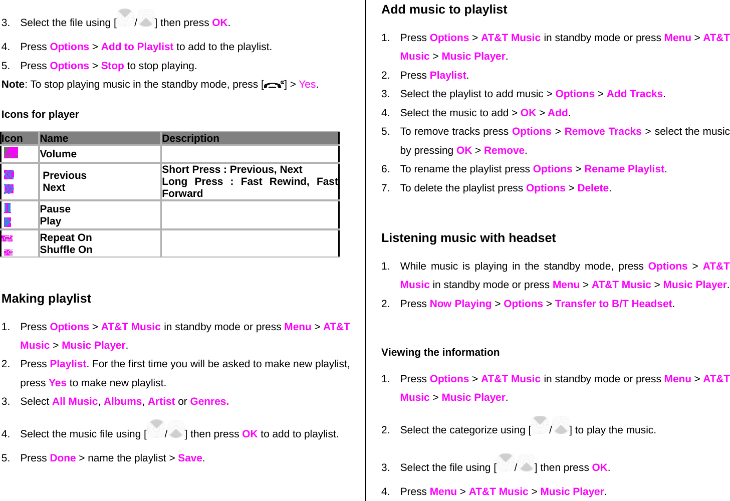 3.  Select the file using [ /] then press OK. 4. Press Options &gt; Add to Playlist to add to the playlist.   5. Press Options &gt; Stop to stop playing. Note: To stop playing music in the standby mode, press [ ] &gt; Yes. Icons for player Icon Name Description     Volume        Previous  Next Short Press : Previous, Next Long Press : Fast Rewind, Fast Forward       Pause Play        Repeat On Shuffle On     Making playlist 1. Press Options &gt; AT&amp;T Music in standby mode or press Menu &gt; AT&amp;T Music &gt; Music Player. 2. Press Playlist. For the first time you will be asked to make new playlist, press Yes to make new playlist.  3. Select All Music, Albums, Artist or Genres.  4.  Select the music file using [/] then press OK to add to playlist. 5. Press Done &gt; name the playlist &gt; Save.  Add music to playlist 1. Press Options &gt; AT&amp;T Music in standby mode or press Menu &gt; AT&amp;T Music &gt; Music Player. 2. Press Playlist. 3.  Select the playlist to add music &gt; Options &gt; Add Tracks. 4.  Select the music to add &gt; OK &gt; Add. 5.  To remove tracks press Options &gt; Remove Tracks &gt; select the music by pressing OK &gt; Remove. 6.  To rename the playlist press Options &gt; Rename Playlist. 7.  To delete the playlist press Options &gt; Delete.   Listening music with headset 1.  While music is playing in the standby mode, press Options &gt; AT&amp;T Music in standby mode or press Menu &gt; AT&amp;T Music &gt; Music Player. 2. Press Now Playing &gt; Options &gt; Transfer to B/T Headset.  Viewing the information  1. Press Options &gt; AT&amp;T Music in standby mode or press Menu &gt; AT&amp;T Music &gt; Music Player. 2.  Select the categorize using [ /] to play the music. 3.  Select the file using [ /] then press OK. 4. Press Menu &gt; AT&amp;T Music &gt; Music Player. 