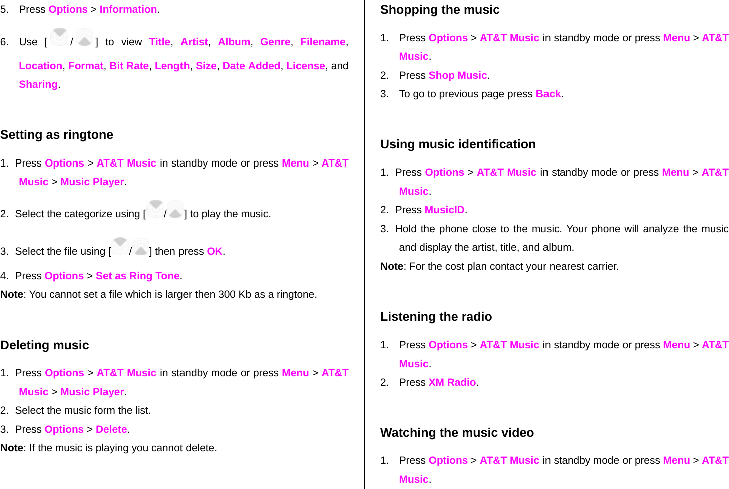 5. Press Options &gt; Information. 6. Use [ /] to view Title,  Artist,  Album,  Genre,  Filename, Location, Format, Bit Rate, Length, Size, Date Added, License, and Sharing.  Setting as ringtone 1. Press Options &gt; AT&amp;T Music in standby mode or press Menu &gt; AT&amp;T Music &gt; Music Player. 2.  Select the categorize using [ /] to play the music. 3.  Select the file using [ /] then press OK. 4. Press Options &gt; Set as Ring Tone. Note: You cannot set a file which is larger then 300 Kb as a ringtone.   Deleting music 1. Press Options &gt; AT&amp;T Music in standby mode or press Menu &gt; AT&amp;T Music &gt; Music Player. 2.  Select the music form the list. 3. Press Options &gt; Delete.  Note: If the music is playing you cannot delete.  Shopping the music 1. Press Options &gt; AT&amp;T Music in standby mode or press Menu &gt; AT&amp;T Music. 2. Press Shop Music. 3.  To go to previous page press Back.  Using music identification 1. Press Options &gt; AT&amp;T Music in standby mode or press Menu &gt; AT&amp;T Music. 2. Press MusicID. 3.  Hold the phone close to the music. Your phone will analyze the music and display the artist, title, and album. Note: For the cost plan contact your nearest carrier.  Listening the radio 1. Press Options &gt; AT&amp;T Music in standby mode or press Menu &gt; AT&amp;T Music. 2. Press XM Radio.  Watching the music video 1. Press Options &gt; AT&amp;T Music in standby mode or press Menu &gt; AT&amp;T Music. 