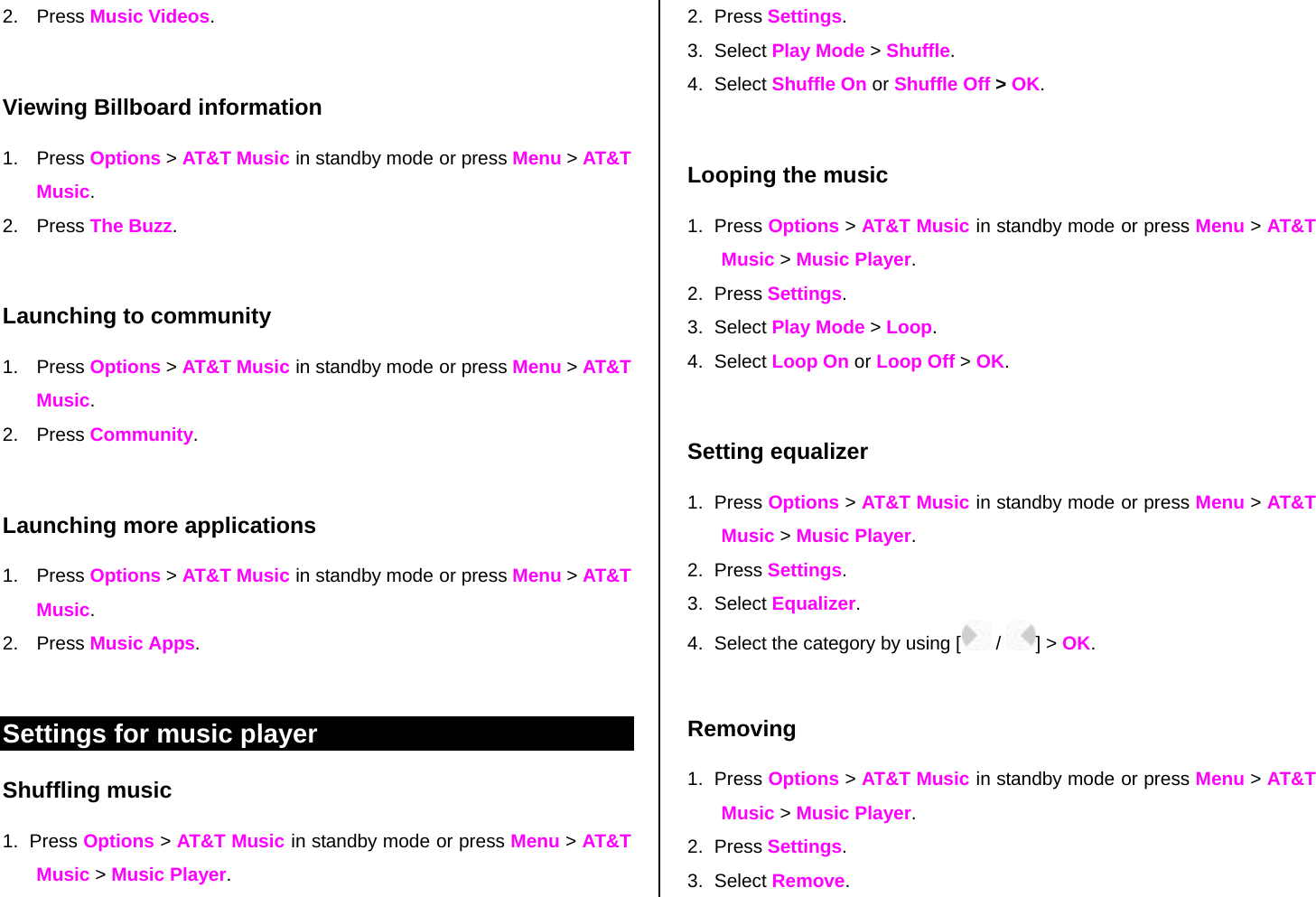 2. Press Music Videos.  Viewing Billboard information 1. Press Options &gt; AT&amp;T Music in standby mode or press Menu &gt; AT&amp;T Music. 2. Press The Buzz.  Launching to community 1. Press Options &gt; AT&amp;T Music in standby mode or press Menu &gt; AT&amp;T Music. 2. Press Community.  Launching more applications 1. Press Options &gt; AT&amp;T Music in standby mode or press Menu &gt; AT&amp;T Music. 2. Press Music Apps.  Settings for music player  Shuffling music 1. Press Options &gt; AT&amp;T Music in standby mode or press Menu &gt; AT&amp;T Music &gt; Music Player. 2. Press Settings.  3. Select Play Mode &gt; Shuffle. 4. Select Shuffle On or Shuffle Off &gt; OK.  Looping the music 1. Press Options &gt; AT&amp;T Music in standby mode or press Menu &gt; AT&amp;T Music &gt; Music Player. 2. Press Settings.  3. Select Play Mode &gt; Loop. 4. Select Loop On or Loop Off &gt; OK.  Setting equalizer 1. Press Options &gt; AT&amp;T Music in standby mode or press Menu &gt; AT&amp;T Music &gt; Music Player. 2. Press Settings.  3. Select Equalizer. 4.  Select the category by using [  /  ] &gt; OK.  Removing 1. Press Options &gt; AT&amp;T Music in standby mode or press Menu &gt; AT&amp;T Music &gt; Music Player. 2. Press Settings.  3. Select Remove. 