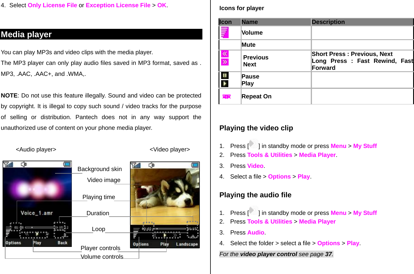 4. Select Only License File or Exception License File &gt; OK.  Media player You can play MP3s and video clips with the media player. The MP3 player can only play audio files saved in MP3 format, saved as . MP3, .AAC, .AAC+, and .WMA,.  NOTE: Do not use this feature illegally. Sound and video can be protected by copyright. It is illegal to copy such sound / video tracks for the purpose of selling or distribution. Pantech does not in any way support the unauthorized use of content on your phone media player.           &lt;Audio player&gt;                                                        &lt;Video player&gt;            Icons for player Icon Name Description    Volume   Mute         Previous  Next Short Press : Previous, Next Long Press : Fast Rewind, Fast Forward      Pause Play        Repeat On     Playing the video clip 1. Press [ ] in standby mode or press Menu &gt; My Stuff  2. Press Tools &amp; Utilities &gt; Media Player.   3. Press Video.  4.  Select a file &gt; Options &gt; Play. Playing the audio file  1. Press [ ] in standby mode or press Menu &gt; My Stuff  2. Press Tools &amp; Utilities &gt; Media Player  3. Press Audio. 4.  Select the folder &gt; select a file &gt; Options &gt; Play. For the video player control see page 37.   Background skin     Video image Playing timeDurationLoop Player controlsVolume controls