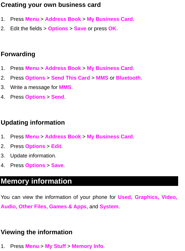 Creating your own business card 1. Press Menu &gt; Address Book &gt; My Business Card. 2.  Edit the fields &gt; Options &gt; Save or press OK.  Forwarding  1. Press Menu &gt; Address Book &gt; My Business Card. 2. Press Options &gt; Send This Card &gt; MMS or Bluetooth.  3.  Write a message for MMS. 4. Press Options &gt; Send.   Updating information 1. Press Menu &gt; Address Book &gt; My Business Card. 2. Press Options &gt; Edit. 3. Update information. 4. Press Options &gt; Save. Memory information You can view the information of your phone for Used, Graphics, Video, Audio, Other Files, Games &amp; Apps, and System.  Viewing the information 1. Press Menu &gt; My Stuff &gt; Memory Info.     