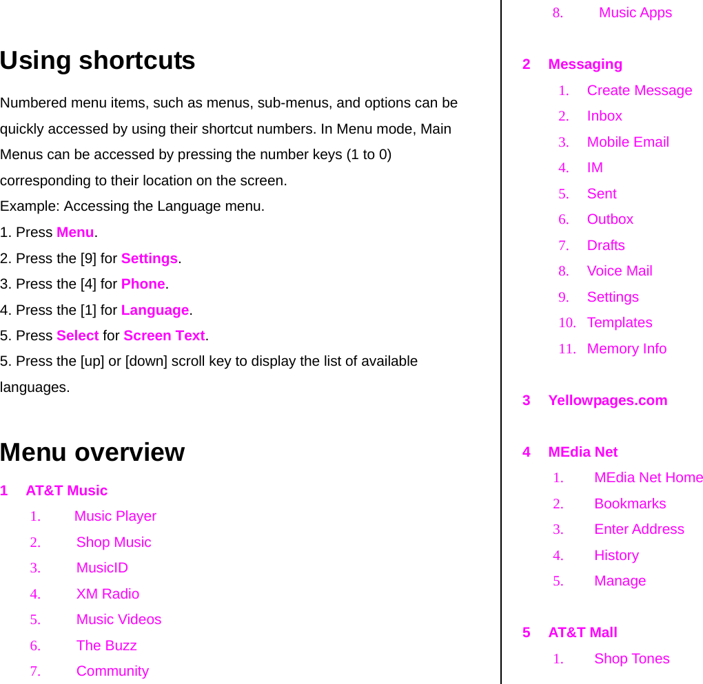   Using shortcuts Numbered menu items, such as menus, sub-menus, and options can be quickly accessed by using their shortcut numbers. In Menu mode, Main Menus can be accessed by pressing the number keys (1 to 0) corresponding to their location on the screen. Example: Accessing the Language menu. 1. Press Menu. 2. Press the [9] for Settings. 3. Press the [4] for Phone. 4. Press the [1] for Language. 5. Press Select for Screen Text. 5. Press the [up] or [down] scroll key to display the list of available languages.  Menu overview 1 AT&amp;T Music 1. Music Player 2. Shop Music 3. MusicID 4. XM Radio 5. Music Videos 6. The Buzz 7. Community  8. Music Apps   2 Messaging 1. Create Message 2. Inbox 3. Mobile Email 4. IM 5. Sent 6. Outbox  7. Drafts  8. Voice Mail 9. Settings 10. Templates 11. Memory Info  3 Yellowpages.com  4 MEdia Net 1.  MEdia Net Home  2. Bookmarks 3. Enter Address 4. History 5. Manage  5 AT&amp;T Mall 1. Shop Tones 