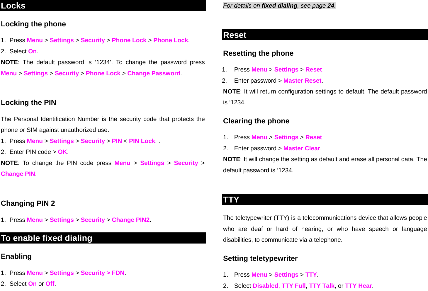 Locks Locking the phone 1. Press Menu &gt; Settings &gt; Security &gt; Phone Lock &gt; Phone Lock.  2. Select On.  NOTE: The default password is ‘1234’. To change the password press Menu &gt; Settings &gt; Security &gt; Phone Lock &gt; Change Password.  Locking the PIN  The Personal Identification Number is the security code that protects the phone or SIM against unauthorized use. 1. Press Menu &gt; Settings &gt; Security &gt; PIN &lt; PIN Lock. . 2.  Enter PIN code &gt; OK.  NOTE: To change the PIN code press Menu &gt; Settings &gt; Security &gt; Change PIN.   Changing PIN 2 1. Press Menu &gt; Settings &gt; Security &gt; Change PIN2. To enable fixed dialing  Enabling 1. Press Menu &gt; Settings &gt; Security &gt; FDN.  2. Select On or Off. For details on fixed dialing, see page 24.   Reset Resetting the phone  1. Press Menu &gt; Settings &gt; Reset  2.  Enter password &gt; Master Reset. NOTE: It will return configuration settings to default. The default password is ‘1234.  Clearing the phone  1. Press Menu &gt; Settings &gt; Reset 2.  Enter password &gt; Master Clear. NOTE: It will change the setting as default and erase all personal data. The default password is ‘1234.   TTY The teletypewriter (TTY) is a telecommunications device that allows people who are deaf or hard of hearing, or who have speech or language disabilities, to communicate via a telephone. Setting teletypewriter 1. Press Menu &gt; Settings &gt; TTY. 2. Select Disabled, TTY Full, TTY Talk, or TTY Hear. 