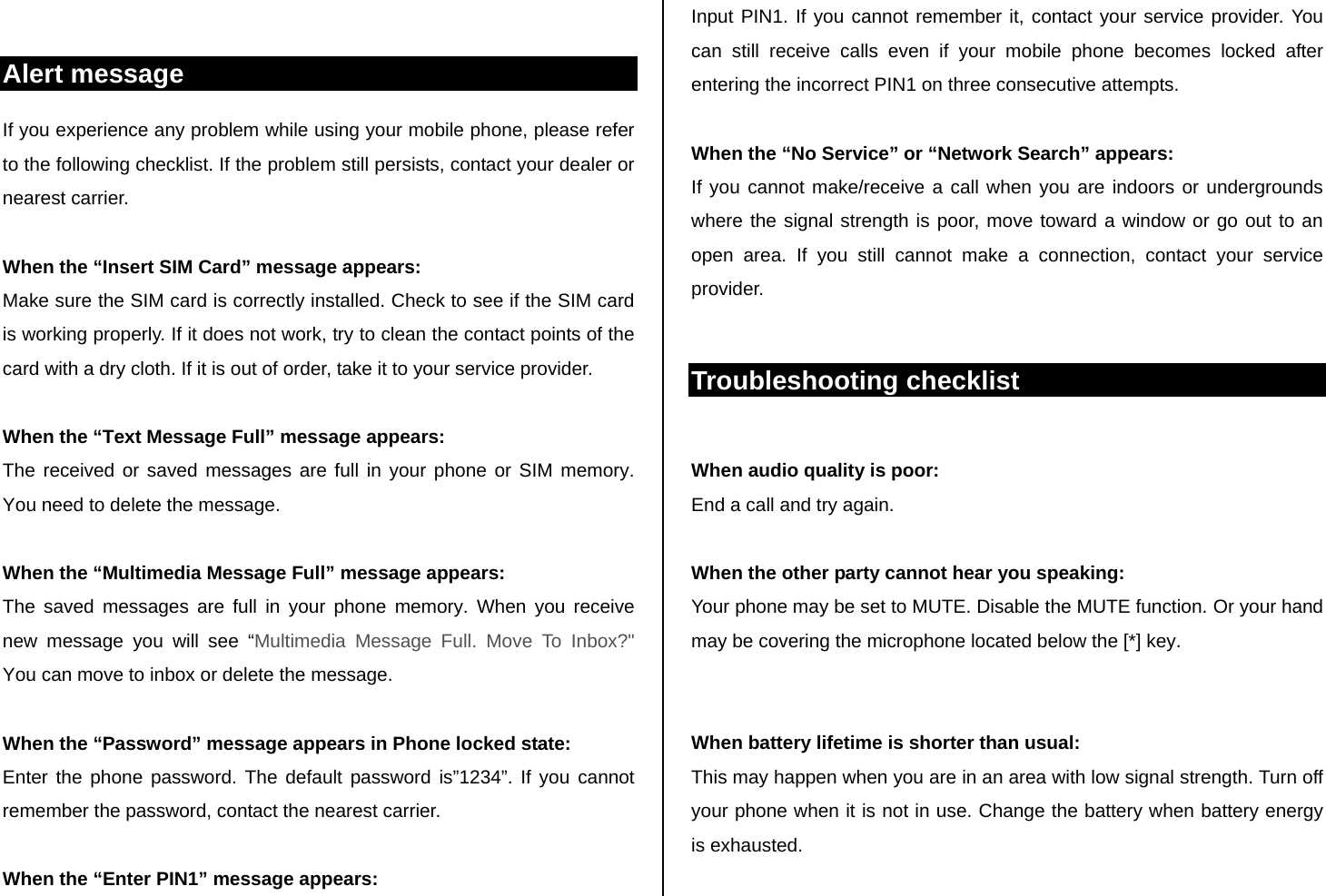  Alert message If you experience any problem while using your mobile phone, please refer to the following checklist. If the problem still persists, contact your dealer or nearest carrier.  When the “Insert SIM Card” message appears:  Make sure the SIM card is correctly installed. Check to see if the SIM card is working properly. If it does not work, try to clean the contact points of the card with a dry cloth. If it is out of order, take it to your service provider.  When the “Text Message Full” message appears: The received or saved messages are full in your phone or SIM memory. You need to delete the message.  When the “Multimedia Message Full” message appears: The saved messages are full in your phone memory. When you receive new message you will see “Multimedia Message Full. Move To Inbox?&quot;  You can move to inbox or delete the message.   When the “Password” message appears in Phone locked state: Enter the phone password. The default password is”1234”. If you cannot remember the password, contact the nearest carrier.  When the “Enter PIN1” message appears: Input PIN1. If you cannot remember it, contact your service provider. You can still receive calls even if your mobile phone becomes locked after entering the incorrect PIN1 on three consecutive attempts.  When the “No Service” or “Network Search” appears: If you cannot make/receive a call when you are indoors or undergrounds where the signal strength is poor, move toward a window or go out to an open area. If you still cannot make a connection, contact your service provider.  Troubleshooting checklist  When audio quality is poor: End a call and try again.   When the other party cannot hear you speaking: Your phone may be set to MUTE. Disable the MUTE function. Or your hand may be covering the microphone located below the [*] key.   When battery lifetime is shorter than usual: This may happen when you are in an area with low signal strength. Turn off your phone when it is not in use. Change the battery when battery energy is exhausted.  