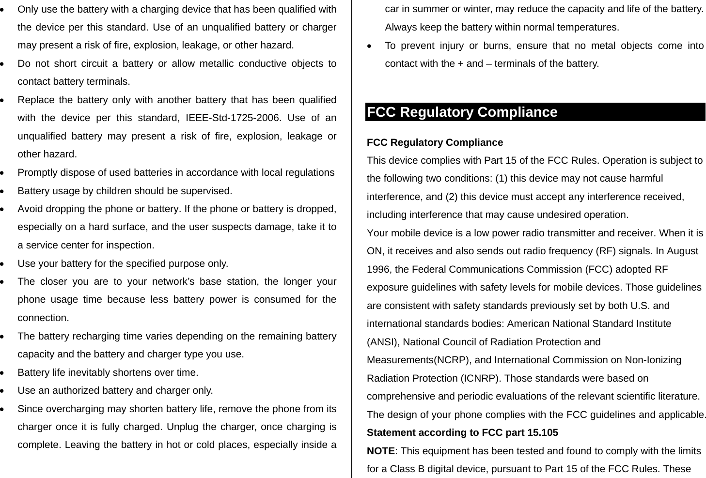 •  Only use the battery with a charging device that has been qualified with the device per this standard. Use of an unqualified battery or charger may present a risk of fire, explosion, leakage, or other hazard. •  Do not short circuit a battery or allow metallic conductive objects to contact battery terminals. •  Replace the battery only with another battery that has been qualified with the device per this standard, IEEE-Std-1725-2006. Use of an unqualified battery may present a risk of fire, explosion, leakage or other hazard. •  Promptly dispose of used batteries in accordance with local regulations •  Battery usage by children should be supervised. •  Avoid dropping the phone or battery. If the phone or battery is dropped, especially on a hard surface, and the user suspects damage, take it to a service center for inspection. •  Use your battery for the specified purpose only. •  The closer you are to your network’s base station, the longer your phone usage time because less battery power is consumed for the connection. •  The battery recharging time varies depending on the remaining battery capacity and the battery and charger type you use. •  Battery life inevitably shortens over time. •  Use an authorized battery and charger only.  •  Since overcharging may shorten battery life, remove the phone from its charger once it is fully charged. Unplug the charger, once charging is complete. Leaving the battery in hot or cold places, especially inside a car in summer or winter, may reduce the capacity and life of the battery. Always keep the battery within normal temperatures.  •  To prevent injury or burns, ensure that no metal objects come into contact with the + and – terminals of the battery.  FCC Regulatory Compliance FCC Regulatory Compliance This device complies with Part 15 of the FCC Rules. Operation is subject to the following two conditions: (1) this device may not cause harmful interference, and (2) this device must accept any interference received, including interference that may cause undesired operation. Your mobile device is a low power radio transmitter and receiver. When it is ON, it receives and also sends out radio frequency (RF) signals. In August 1996, the Federal Communications Commission (FCC) adopted RF exposure guidelines with safety levels for mobile devices. Those guidelines are consistent with safety standards previously set by both U.S. and international standards bodies: American National Standard Institute (ANSI), National Council of Radiation Protection and Measurements(NCRP), and International Commission on Non-Ionizing Radiation Protection (ICNRP). Those standards were based on comprehensive and periodic evaluations of the relevant scientific literature. The design of your phone complies with the FCC guidelines and applicable. Statement according to FCC part 15.105 NOTE: This equipment has been tested and found to comply with the limits for a Class B digital device, pursuant to Part 15 of the FCC Rules. These 