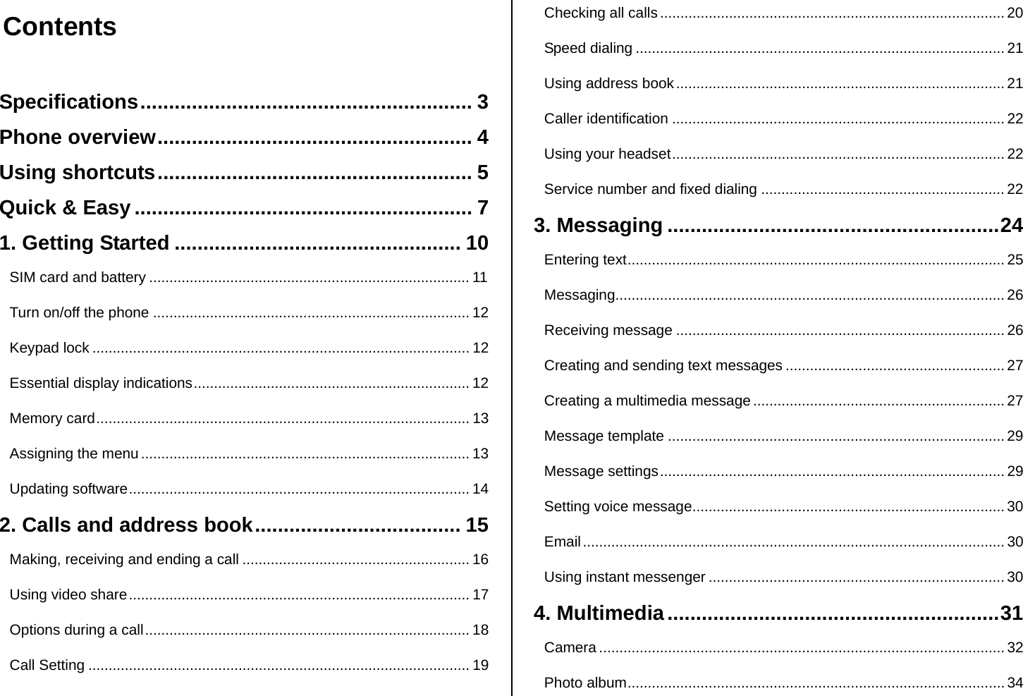  Contents  Specifications.......................................................... 3 Phone overview....................................................... 4 Using shortcuts....................................................... 5 Quick &amp; Easy ........................................................... 7 1. Getting Started .................................................. 10 SIM card and battery ............................................................................... 11 Turn on/off the phone .............................................................................. 12 Keypad lock ............................................................................................. 12 Essential display indications.................................................................... 12 Memory card............................................................................................ 13 Assigning the menu ................................................................................. 13 Updating software.................................................................................... 14 2. Calls and address book.................................... 15 Making, receiving and ending a call ........................................................ 16 Using video share.................................................................................... 17 Options during a call................................................................................ 18 Call Setting .............................................................................................. 19 Checking all calls ..................................................................................... 20 Speed dialing ........................................................................................... 21 Using address book................................................................................. 21 Caller identification .................................................................................. 22 Using your headset.................................................................................. 22 Service number and fixed dialing ............................................................22 3. Messaging ..........................................................24 Entering text............................................................................................. 25 Messaging................................................................................................ 26 Receiving message ................................................................................. 26 Creating and sending text messages ...................................................... 27 Creating a multimedia message .............................................................. 27 Message template ...................................................................................29 Message settings..................................................................................... 29 Setting voice message............................................................................. 30 Email........................................................................................................ 30 Using instant messenger ......................................................................... 30 4. Multimedia..........................................................31 Camera .................................................................................................... 32 Photo album............................................................................................. 34 