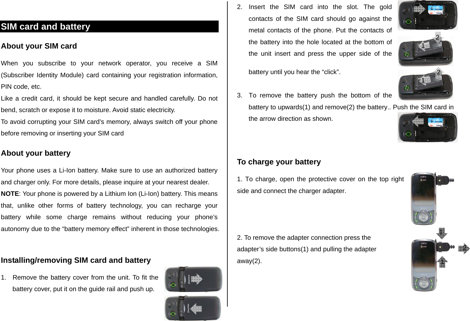  SIM card and battery About your SIM card When you subscribe to your network operator, you receive a SIM (Subscriber Identity Module) card containing your registration information, PIN code, etc.  Like a credit card, it should be kept secure and handled carefully. Do not bend, scratch or expose it to moisture. Avoid static electricity.  To avoid corrupting your SIM card’s memory, always switch off your phone before removing or inserting your SIM card About your battery Your phone uses a Li-Ion battery. Make sure to use an authorized battery and charger only. For more details, please inquire at your nearest dealer. NOTE: Your phone is powered by a Lithium Ion (Li-Ion) battery. This means that, unlike other forms of battery technology, you can recharge your battery while some charge remains without reducing your phone’s autonomy due to the “battery memory effect” inherent in those technologies.  Installing/removing SIM card and battery 1.  Remove the battery cover from the unit. To fit the battery cover, put it on the guide rail and push up.  2.  Insert the SIM card into the slot. The gold contacts of the SIM card should go against the metal contacts of the phone. Put the contacts of the battery into the hole located at the bottom of the unit insert and press the upper side of the battery until you hear the “click”.   3.  To remove the battery push the bottom of the battery to upwards(1) and remove(2) the battery.. Push the SIM card in the arrow direction as shown.   To charge your battery 1. To charge, open the protective cover on the top right side and connect the charger adapter.     2. To remove the adapter connection press the  adapter’s side buttons(1) and pulling the adapter away(2).   1 1 1 2 1 2 1 2 