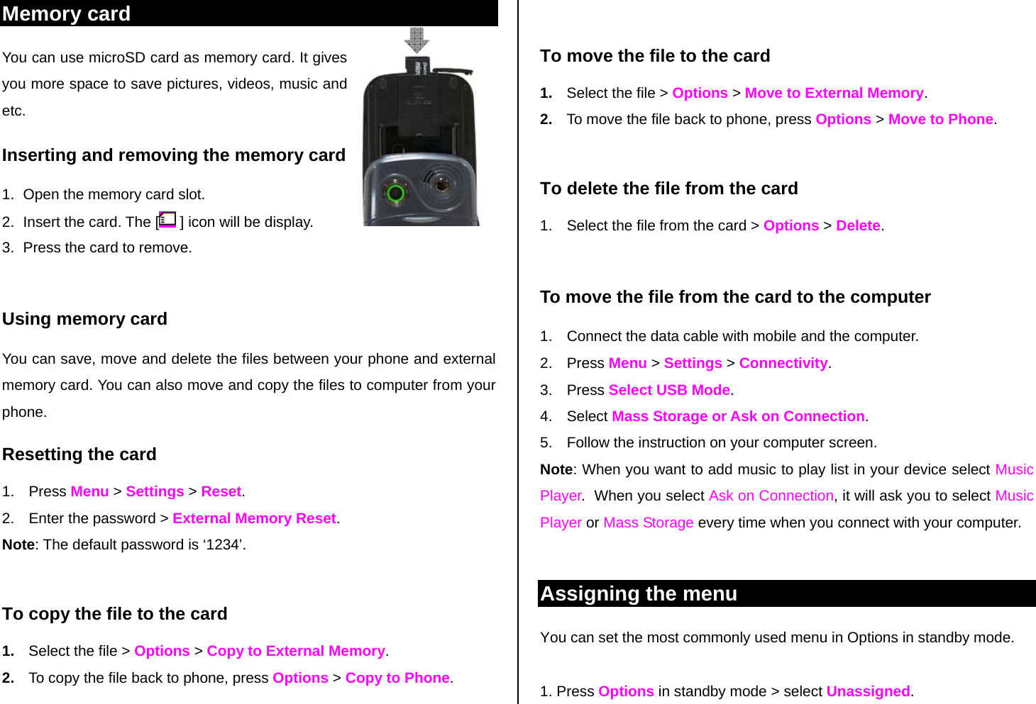 Memory card  You can use microSD card as memory card. It gives you more space to save pictures, videos, music and etc.  Inserting and removing the memory card 1.  Open the memory card slot. 2.  Insert the card. The [  ] icon will be display. 3.  Press the card to remove.   Using memory card You can save, move and delete the files between your phone and external memory card. You can also move and copy the files to computer from your phone. Resetting the card 1. Press Menu &gt; Settings &gt; Reset. 2.  Enter the password &gt; External Memory Reset. Note: The default password is ‘1234’.  To copy the file to the card 1.  Select the file &gt; Options &gt; Copy to External Memory. 2.  To copy the file back to phone, press Options &gt; Copy to Phone.  To move the file to the card 1.  Select the file &gt; Options &gt; Move to External Memory. 2.  To move the file back to phone, press Options &gt; Move to Phone.   To delete the file from the card 1.  Select the file from the card &gt; Options &gt; Delete.  To move the file from the card to the computer 1.  Connect the data cable with mobile and the computer. 2. Press Menu &gt; Settings &gt; Connectivity. 3. Press Select USB Mode. 4. Select Mass Storage or Ask on Connection. 5.  Follow the instruction on your computer screen. Note: When you want to add music to play list in your device select Music Player.  When you select Ask on Connection, it will ask you to select Music Player or Mass Storage every time when you connect with your computer.   Assigning the menu  You can set the most commonly used menu in Options in standby mode.   1. Press Options in standby mode &gt; select Unassigned. 