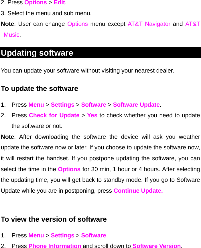 2. Press Options &gt; Edit. 3. Select the menu and sub menu. Note: User can change Options menu except AT&amp;T Navigator and AT&amp;T Music.  Updating software You can update your software without visiting your nearest dealer. To update the software 1. Press Menu &gt; Settings &gt; Software &gt; Software Update. 2. Press Check for Update &gt; Yes to check whether you need to update the software or not.  Note: After downloading the software the device will ask you weather update the software now or later. If you choose to update the software now, it will restart the handset. If you postpone updating the software, you can select the time in the Options for 30 min, 1 hour or 4 hours. After selecting the updating time, you will get back to standby mode. If you go to Software Update while you are in postponing, press Continue Update.  To view the version of software  1. Press Menu &gt; Settings &gt; Software. 2. Press Phone Information and scroll down to Software Version.   