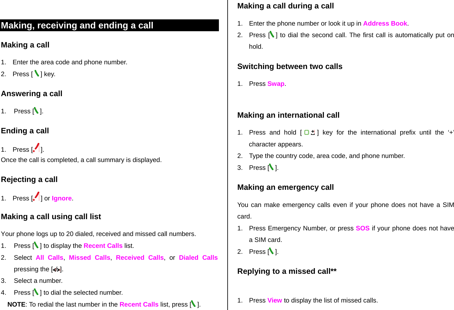  Making, receiving and ending a call Making a call 1.  Enter the area code and phone number. 2. Press [  ] key. Answering a call 1. Press [  ]. Ending a call 1. Press [  ]. Once the call is completed, a call summary is displayed. Rejecting a call 1. Press [  ] or Ignore. Making a call using call list Your phone logs up to 20 dialed, received and missed call numbers.   1. Press [  ] to display the Recent Calls list. 2. Select All Calls,  Missed Calls,  Received Calls, or Dialed Calls pressing the [ /]. 3.  Select a number. 4. Press [  ] to dial the selected number. NOTE: To redial the last number in the Recent Calls list, press [  ]. Making a call during a call 1.  Enter the phone number or look it up in Address Book. 2. Press [  ] to dial the second call. The first call is automatically put on hold. Switching between two calls 1. Press Swap.  Making an international call 1.  Press and hold [   ] key for the international prefix until the ‘+’ character appears. 2.  Type the country code, area code, and phone number. 3. Press [  ]. Making an emergency call You can make emergency calls even if your phone does not have a SIM card. 1.  Press Emergency Number, or press SOS if your phone does not have a SIM card. 2. Press [  ]. Replying to a missed call**  1. Press View to display the list of missed calls.  