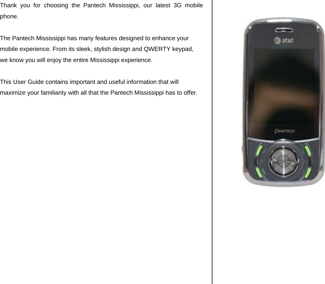 Thank you for choosing the Pantech Mississippi, our latest 3G mobile phone.   The Pantech Mississippi has many features designed to enhance your mobile experience. From its sleek, stylish design and QWERTY keypad, we know you will enjoy the entire Mississippi experience.   This User Guide contains important and useful information that will maximize your familiarity with all that the Pantech Mississippi has to offer.                       