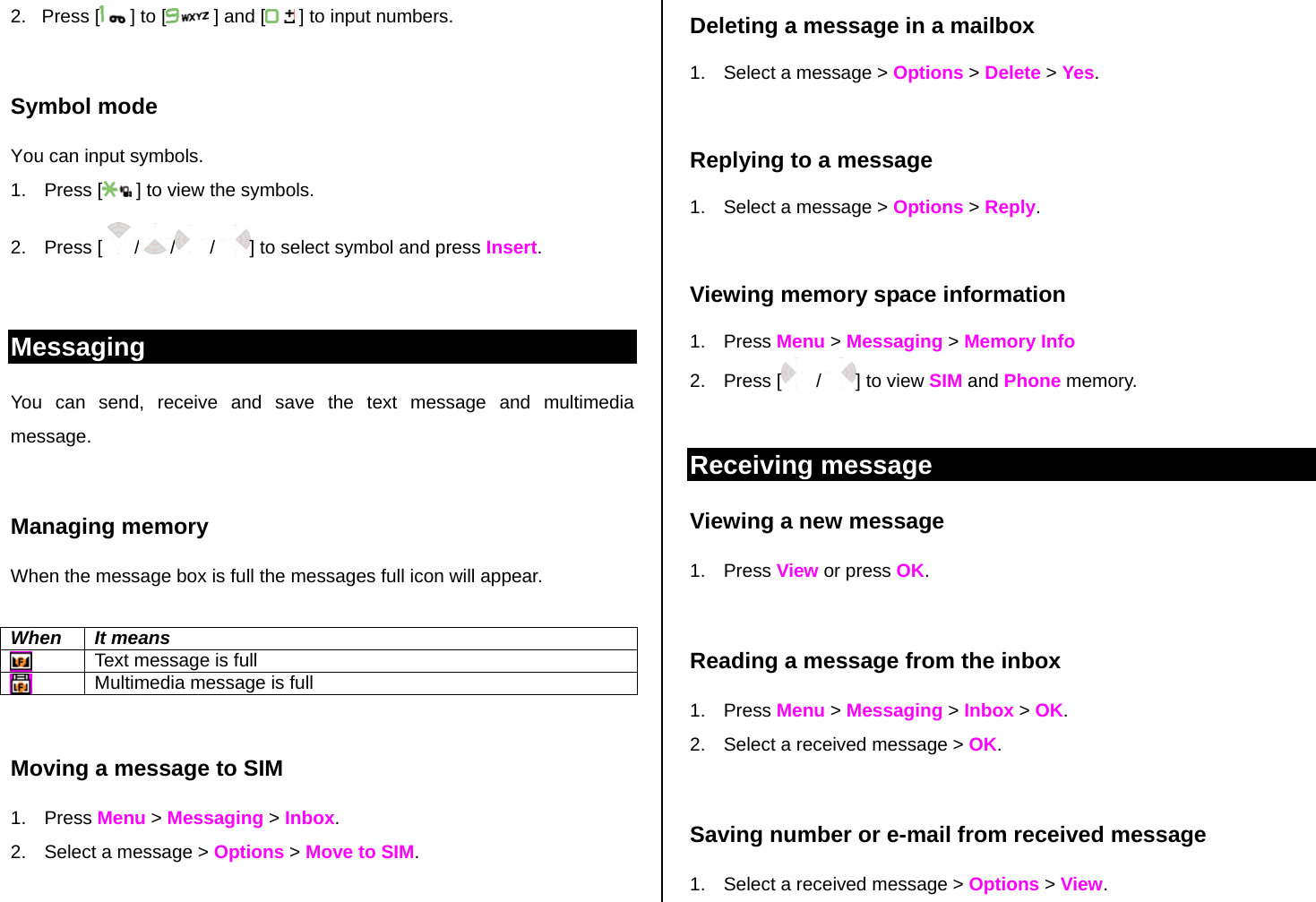 2.   Press [  ] to [  ] and [  ] to input numbers.  Symbol mode You can input symbols. 1. Press [  ] to view the symbols. 2. Press [ / /  /  ] to select symbol and press Insert.   Messaging You can send, receive and save the text message and multimedia message.   Managing memory  When the message box is full the messages full icon will appear.  When It means  Text message is full  Multimedia message is full  Moving a message to SIM  1. Press Menu &gt; Messaging &gt; Inbox.  2.  Select a message &gt; Options &gt; Move to SIM.  Deleting a message in a mailbox 1.  Select a message &gt; Options &gt; Delete &gt; Yes.  Replying to a message 1.  Select a message &gt; Options &gt; Reply.   Viewing memory space information 1. Press Menu &gt; Messaging &gt; Memory Info 2. Press [  /  ] to view SIM and Phone memory.  Receiving message  Viewing a new message 1. Press View or press OK.   Reading a message from the inbox 1. Press Menu &gt; Messaging &gt; Inbox &gt; OK. 2.  Select a received message &gt; OK.   Saving number or e-mail from received message 1.  Select a received message &gt; Options &gt; View. 