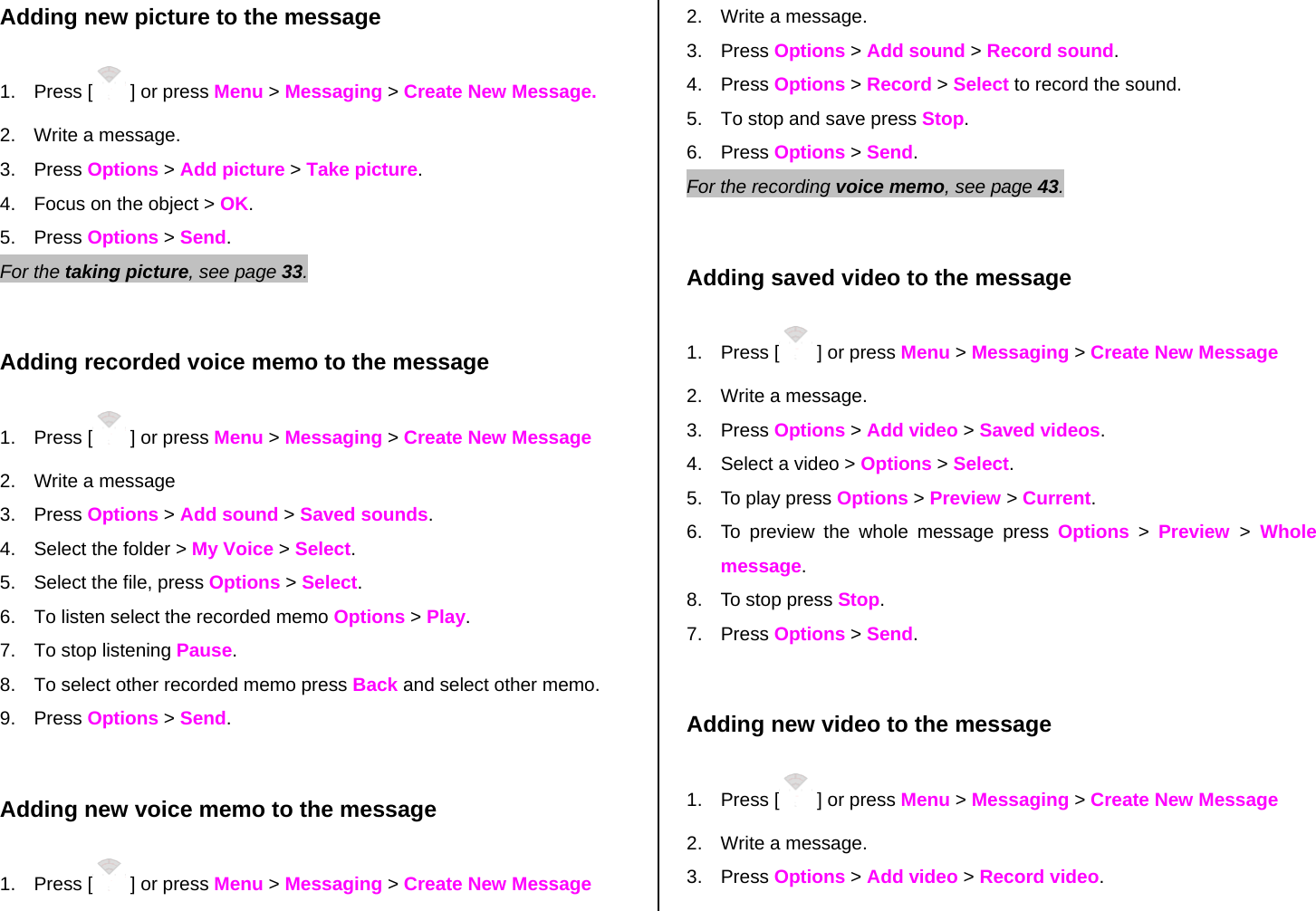 Adding new picture to the message 1. Press [  ] or press Menu &gt; Messaging &gt; Create New Message. 2.  Write a message. 3. Press Options &gt; Add picture &gt; Take picture. 4.  Focus on the object &gt; OK. 5. Press Options &gt; Send.  For the taking picture, see page 33.     Adding recorded voice memo to the message 1. Press [  ] or press Menu &gt; Messaging &gt; Create New Message 2.  Write a message 3. Press Options &gt; Add sound &gt; Saved sounds. 4.  Select the folder &gt; My Voice &gt; Select.   5.  Select the file, press Options &gt; Select. 6.  To listen select the recorded memo Options &gt; Play.  7.  To stop listening Pause. 8.  To select other recorded memo press Back and select other memo. 9. Press Options &gt; Send.  Adding new voice memo to the message 1. Press [  ] or press Menu &gt; Messaging &gt; Create New Message 2.  Write a message. 3. Press Options &gt; Add sound &gt; Record sound. 4. Press Options &gt; Record &gt; Select to record the sound. 5.  To stop and save press Stop. 6. Press Options &gt; Send.   For the recording voice memo, see page 43.     Adding saved video to the message 1. Press [  ] or press Menu &gt; Messaging &gt; Create New Message 2.  Write a message. 3. Press Options &gt; Add video &gt; Saved videos. 4.  Select a video &gt; Options &gt; Select. 5.  To play press Options &gt; Preview &gt; Current. 6.  To preview the whole message press Options &gt; Preview  &gt; Whole message. 8.  To stop press Stop. 7. Press Options &gt; Send.  Adding new video to the message  1. Press [  ] or press Menu &gt; Messaging &gt; Create New Message 2.  Write a message. 3. Press Options &gt; Add video &gt; Record video. 