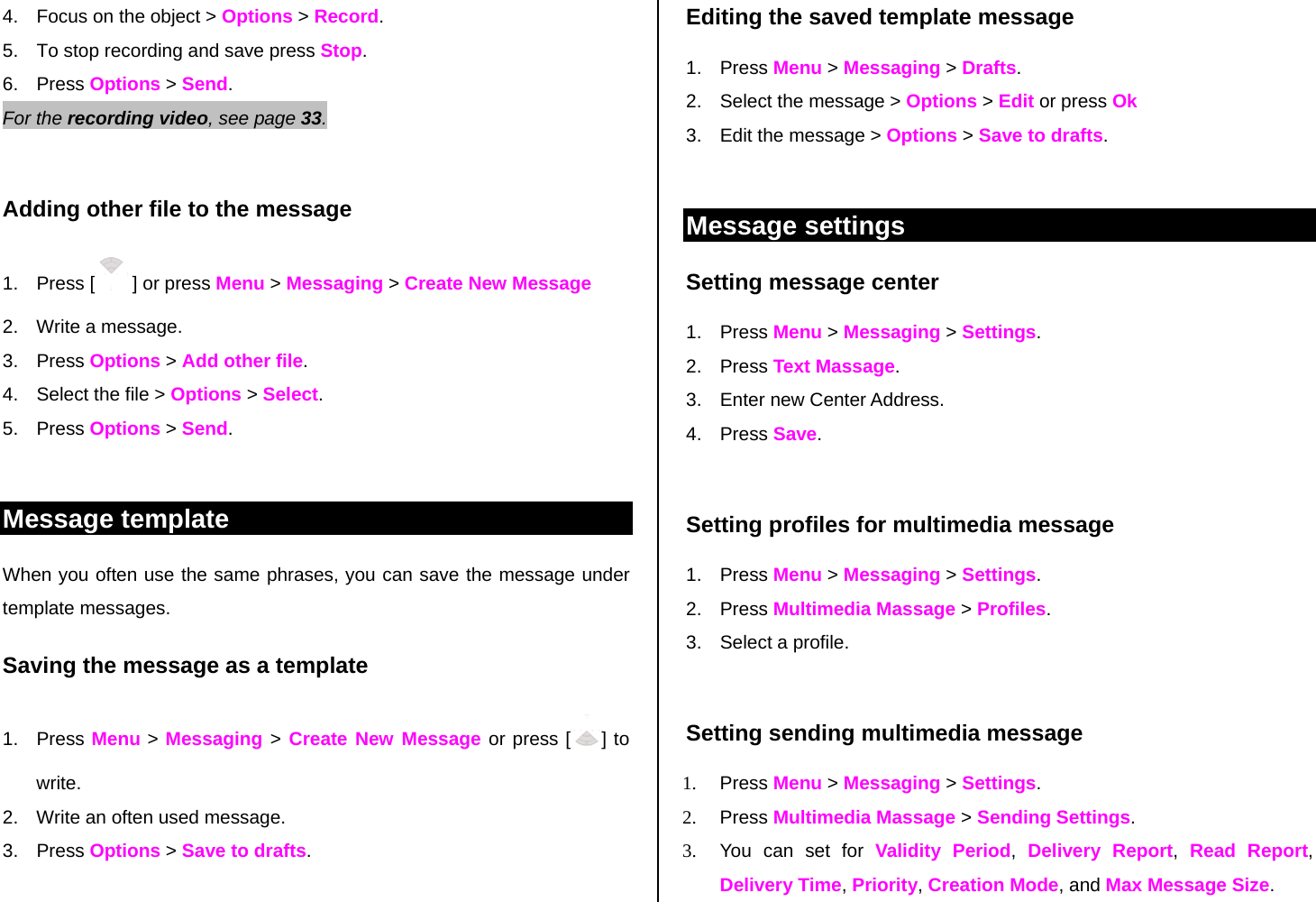 4.  Focus on the object &gt; Options &gt; Record. 5.  To stop recording and save press Stop.      6. Press Options &gt; Send. For the recording video, see page 33.     Adding other file to the message 1. Press [  ] or press Menu &gt; Messaging &gt; Create New Message 2.  Write a message. 3. Press Options &gt; Add other file.  4.  Select the file &gt; Options &gt; Select. 5. Press Options &gt; Send.  Message template When you often use the same phrases, you can save the message under template messages.  Saving the message as a template 1. Press Menu &gt; Messaging &gt; Create New Message or press [ ] to write.   2.  Write an often used message.  3. Press Options &gt; Save to drafts.   Editing the saved template message 1. Press Menu &gt; Messaging &gt; Drafts. 2.  Select the message &gt; Options &gt; Edit or press Ok  3.  Edit the message &gt; Options &gt; Save to drafts.  Message settings  Setting message center 1. Press Menu &gt; Messaging &gt; Settings.  2. Press Text Massage. 3.  Enter new Center Address.  4. Press Save.   Setting profiles for multimedia message  1. Press Menu &gt; Messaging &gt; Settings.  2. Press Multimedia Massage &gt; Profiles. 3. Select a profile.  Setting sending multimedia message 1. Press Menu &gt; Messaging &gt; Settings. 2. Press Multimedia Massage &gt; Sending Settings.  3.  You can set for Validity Period,  Delivery Report,  Read Report, Delivery Time, Priority, Creation Mode, and Max Message Size.  