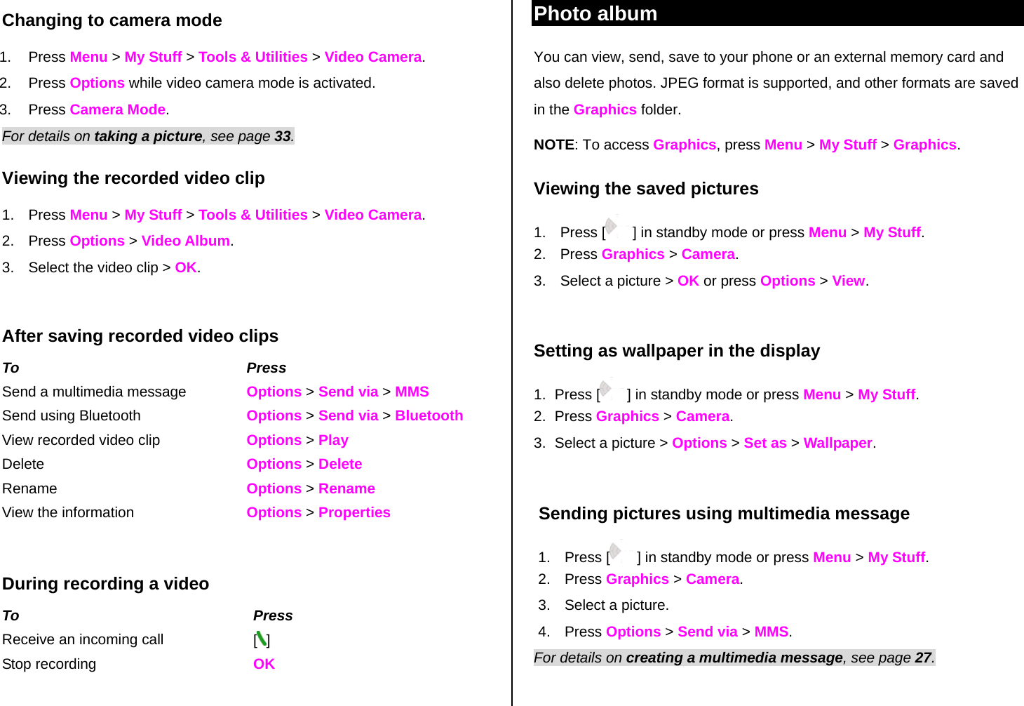 Changing to camera mode 1. Press Menu &gt; My Stuff &gt; Tools &amp; Utilities &gt; Video Camera. 2. Press Options while video camera mode is activated. 3. Press Camera Mode. For details on taking a picture, see page 33. Viewing the recorded video clip 1. Press Menu &gt; My Stuff &gt; Tools &amp; Utilities &gt; Video Camera. 2. Press Options &gt; Video Album. 3.  Select the video clip &gt; OK.  After saving recorded video clips To Press Send a multimedia message  Options &gt; Send via &gt; MMS Send using Bluetooth  Options &gt; Send via &gt; Bluetooth View recorded video clip Options &gt; Play Delete   Options &gt; Delete Rename  Options &gt; Rename View the information  Options &gt; Properties  During recording a video To Press Receive an incoming call  [] Stop recording  OK  Photo album You can view, send, save to your phone or an external memory card and also delete photos. JPEG format is supported, and other formats are saved in the Graphics folder. NOTE: To access Graphics, press Menu &gt; My Stuff &gt; Graphics.  Viewing the saved pictures  1. Press [  ] in standby mode or press Menu &gt; My Stuff. 2. Press Graphics &gt; Camera. 3.  Select a picture &gt; OK or press Options &gt; View.  Setting as wallpaper in the display 1. Press [  ] in standby mode or press Menu &gt; My Stuff. 2. Press Graphics &gt; Camera. 3.  Select a picture &gt; Options &gt; Set as &gt; Wallpaper.   Sending pictures using multimedia message 1. Press [  ] in standby mode or press Menu &gt; My Stuff. 2. Press Graphics &gt; Camera. 3.  Select a picture. 4. Press Options &gt; Send via &gt; MMS. For details on creating a multimedia message, see page 27.  