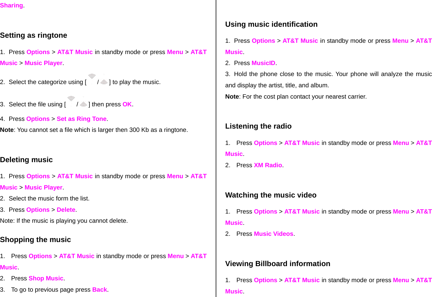 Sharing.  Setting as ringtone 1. Press Options &gt; AT&amp;T Music in standby mode or press Menu &gt; AT&amp;T Music &gt; Music Player. 2.  Select the categorize using [ /] to play the music. 3.  Select the file using [ /] then press OK. 4. Press Options &gt; Set as Ring Tone. Note: You cannot set a file which is larger then 300 Kb as a ringtone.   Deleting music 1. Press Options &gt; AT&amp;T Music in standby mode or press Menu &gt; AT&amp;T Music &gt; Music Player. 2.  Select the music form the list. 3. Press Options &gt; Delete.  Note: If the music is playing you cannot delete.  Shopping the music 1. Press Options &gt; AT&amp;T Music in standby mode or press Menu &gt; AT&amp;T Music. 2. Press Shop Music. 3.  To go to previous page press Back.  Using music identification 1. Press Options &gt; AT&amp;T Music in standby mode or press Menu &gt; AT&amp;T Music. 2. Press MusicID. 3.  Hold the phone close to the music. Your phone will analyze the music and display the artist, title, and album. Note: For the cost plan contact your nearest carrier.  Listening the radio 1. Press Options &gt; AT&amp;T Music in standby mode or press Menu &gt; AT&amp;T Music. 2. Press XM Radio.  Watching the music video 1. Press Options &gt; AT&amp;T Music in standby mode or press Menu &gt; AT&amp;T Music. 2. Press Music Videos.  Viewing Billboard information 1. Press Options &gt; AT&amp;T Music in standby mode or press Menu &gt; AT&amp;T Music. 