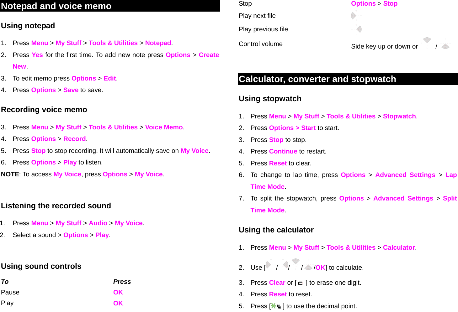Notepad and voice memo Using notepad 1. Press Menu &gt; My Stuff &gt; Tools &amp; Utilities &gt; Notepad. 2. Press Yes for the first time. To add new note press Options &gt; Create New. 3.  To edit memo press Options &gt; Edit.  4. Press Options &gt; Save to save. Recording voice memo 3. Press Menu &gt; My Stuff &gt; Tools &amp; Utilities &gt; Voice Memo. 4. Press Options &gt; Record.  5. Press Stop to stop recording. It will automatically save on My Voice. 6. Press Options &gt; Play to listen.   NOTE: To access My Voice, press Options &gt; My Voice.   Listening the recorded sound 1. Press Menu &gt; My Stuff &gt; Audio &gt; My Voice. 2.  Select a sound &gt; Options &gt; Play.  Using sound controls To Press Pause    OK Play  OK Stop    Options &gt; Stop Play next file   Play previous file   Control volume  Side key up or down or    /   Calculator, converter and stopwatch Using stopwatch 1. Press Menu &gt; My Stuff &gt; Tools &amp; Utilities &gt; Stopwatch. 2. Press Options &gt; Start to start. 3. Press Stop to stop. 4. Press Continue to restart.  5. Press Reset to clear.  6.  To change to lap time, press Options &gt; Advanced Settings &gt;  Lap Time Mode.  7.  To split the stopwatch, press Options &gt; Advanced Settings &gt; Split Time Mode.   Using the calculator 1. Press Menu &gt; My Stuff &gt; Tools &amp; Utilities &gt; Calculator. 2. Use [ / / / /OK] to calculate. 3. Press Clear or [    ] to erase one digit.  4. Press Reset to reset. 5. Press [  ] to use the decimal point. 