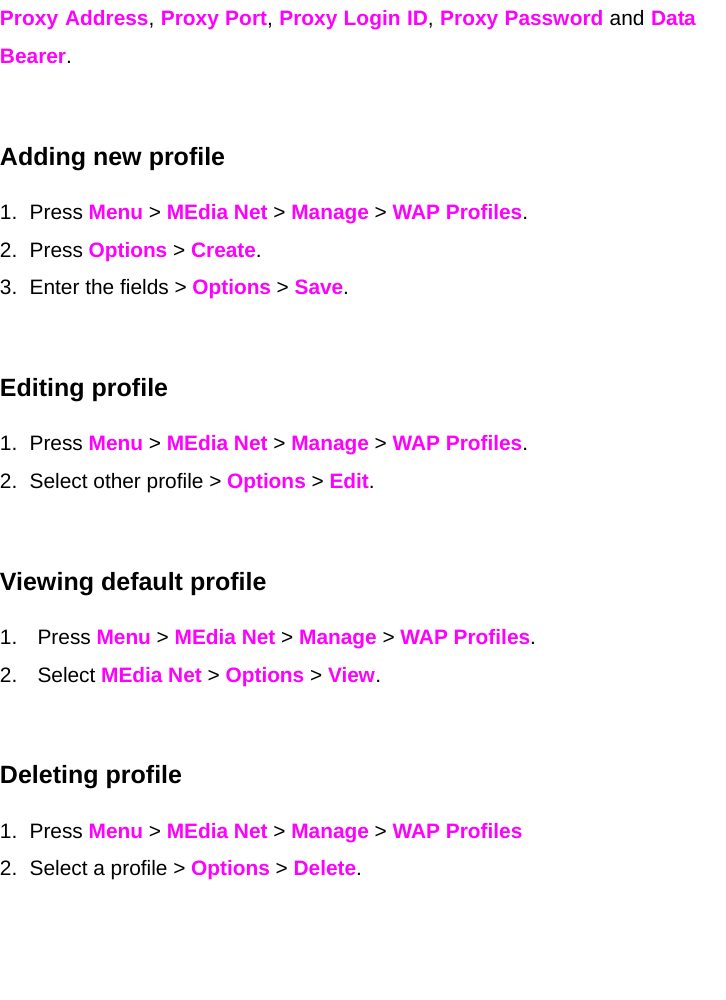 Proxy Address, Proxy Port, Proxy Login ID, Proxy Password and Data Bearer.   Adding new profile 1. Press Menu &gt; MEdia Net &gt; Manage &gt; WAP Profiles. 2. Press Options &gt; Create. 3.  Enter the fields &gt; Options &gt; Save.   Editing profile 1. Press Menu &gt; MEdia Net &gt; Manage &gt; WAP Profiles. 2.  Select other profile &gt; Options &gt; Edit.  Viewing default profile 1. Press Menu &gt; MEdia Net &gt; Manage &gt; WAP Profiles. 2. Select MEdia Net &gt; Options &gt; View.  Deleting profile 1. Press Menu &gt; MEdia Net &gt; Manage &gt; WAP Profiles 2.  Select a profile &gt; Options &gt; Delete.     