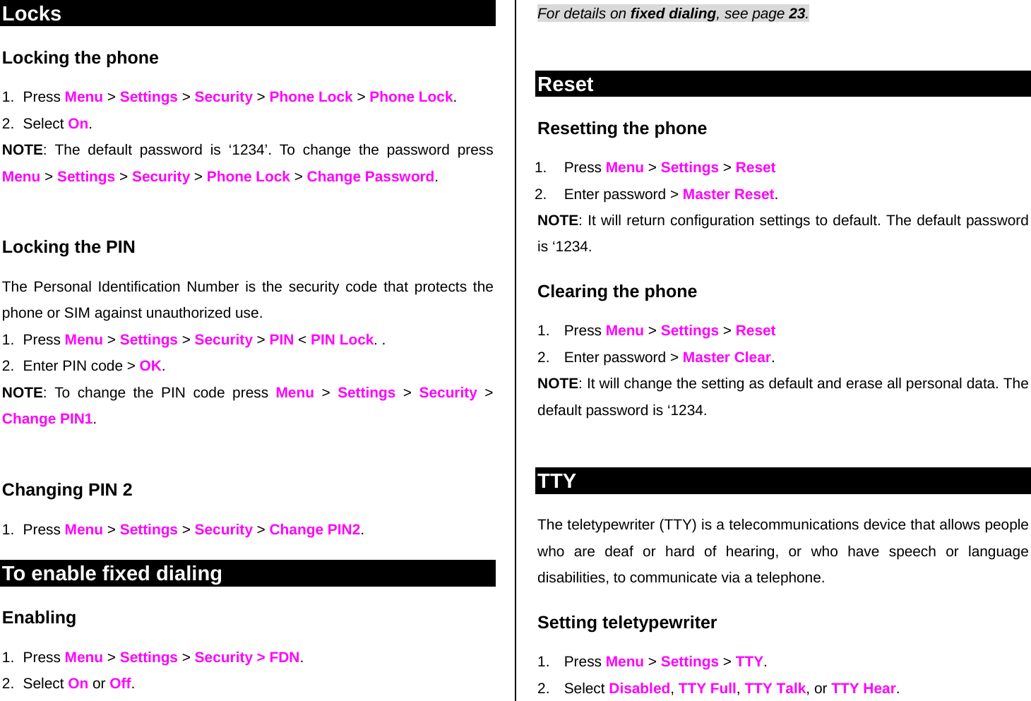 Locks Locking the phone 1. Press Menu &gt; Settings &gt; Security &gt; Phone Lock &gt; Phone Lock.  2. Select On.  NOTE: The default password is ‘1234’. To change the password press Menu &gt; Settings &gt; Security &gt; Phone Lock &gt; Change Password.  Locking the PIN  The Personal Identification Number is the security code that protects the phone or SIM against unauthorized use. 1. Press Menu &gt; Settings &gt; Security &gt; PIN &lt; PIN Lock. . 2.  Enter PIN code &gt; OK.  NOTE: To change the PIN code press Menu &gt; Settings &gt; Security &gt; Change PIN1.   Changing PIN 2 1. Press Menu &gt; Settings &gt; Security &gt; Change PIN2. To enable fixed dialing  Enabling 1. Press Menu &gt; Settings &gt; Security &gt; FDN.  2. Select On or Off. For details on fixed dialing, see page 23.   Reset Resetting the phone  1. Press Menu &gt; Settings &gt; Reset  2.  Enter password &gt; Master Reset. NOTE: It will return configuration settings to default. The default password is ‘1234.  Clearing the phone  1. Press Menu &gt; Settings &gt; Reset 2.  Enter password &gt; Master Clear. NOTE: It will change the setting as default and erase all personal data. The default password is ‘1234.   TTY The teletypewriter (TTY) is a telecommunications device that allows people who are deaf or hard of hearing, or who have speech or language disabilities, to communicate via a telephone. Setting teletypewriter 1. Press Menu &gt; Settings &gt; TTY. 2. Select Disabled, TTY Full, TTY Talk, or TTY Hear. 