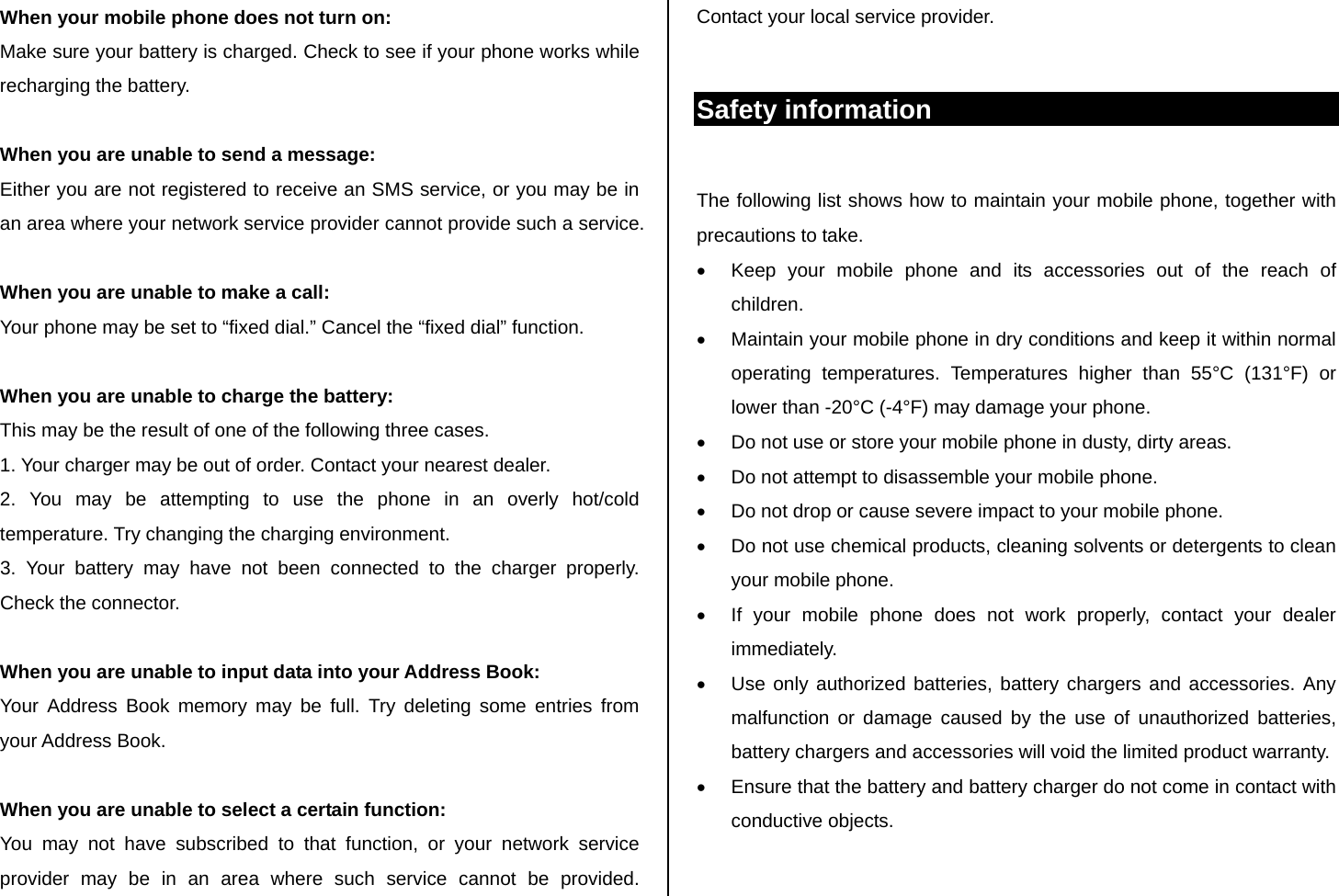 When your mobile phone does not turn on: Make sure your battery is charged. Check to see if your phone works while recharging the battery.  When you are unable to send a message: Either you are not registered to receive an SMS service, or you may be in an area where your network service provider cannot provide such a service.  When you are unable to make a call: Your phone may be set to “fixed dial.” Cancel the “fixed dial” function.  When you are unable to charge the battery: This may be the result of one of the following three cases. 1. Your charger may be out of order. Contact your nearest dealer. 2. You may be attempting to use the phone in an overly hot/cold      temperature. Try changing the charging environment. 3. Your battery may have not been connected to the charger properly.    Check the connector.  When you are unable to input data into your Address Book: Your Address Book memory may be full. Try deleting some entries from your Address Book.  When you are unable to select a certain function: You may not have subscribed to that function, or your network service provider may be in an area where such service cannot be provided. Contact your local service provider.   Safety information  The following list shows how to maintain your mobile phone, together with precautions to take. •  Keep your mobile phone and its accessories out of the reach of children. •  Maintain your mobile phone in dry conditions and keep it within normal operating temperatures. Temperatures higher than 55°C (131°F) or lower than -20°C (-4°F) may damage your phone. •  Do not use or store your mobile phone in dusty, dirty areas. •  Do not attempt to disassemble your mobile phone. •  Do not drop or cause severe impact to your mobile phone. •  Do not use chemical products, cleaning solvents or detergents to clean your mobile phone.  •  If your mobile phone does not work properly, contact your dealer immediately.  •  Use only authorized batteries, battery chargers and accessories. Any malfunction or damage caused by the use of unauthorized batteries, battery chargers and accessories will void the limited product warranty. •  Ensure that the battery and battery charger do not come in contact with conductive objects. 