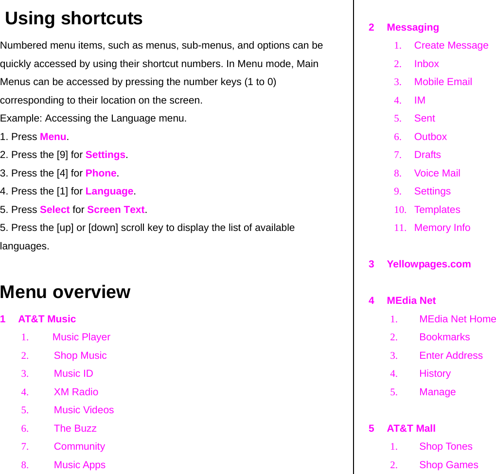  Using shortcuts Numbered menu items, such as menus, sub-menus, and options can be quickly accessed by using their shortcut numbers. In Menu mode, Main Menus can be accessed by pressing the number keys (1 to 0) corresponding to their location on the screen. Example: Accessing the Language menu. 1. Press Menu. 2. Press the [9] for Settings. 3. Press the [4] for Phone. 4. Press the [1] for Language. 5. Press Select for Screen Text. 5. Press the [up] or [down] scroll key to display the list of available languages.  Menu overview 1 AT&amp;T Music 1. Music Player 2. Shop Music 3. Music ID 4. XM Radio 5. Music Videos 6. The Buzz 7. Community  8. Music Apps   2 Messaging 1. Create Message 2. Inbox 3. Mobile Email 4. IM 5. Sent 6. Outbox  7. Drafts  8. Voice Mail 9. Settings 10. Templates 11. Memory Info  3 Yellowpages.com  4 MEdia Net 1.  MEdia Net Home  2. Bookmarks 3. Enter Address 4. History 5. Manage  5 AT&amp;T Mall 1. Shop Tones 2. Shop Games 