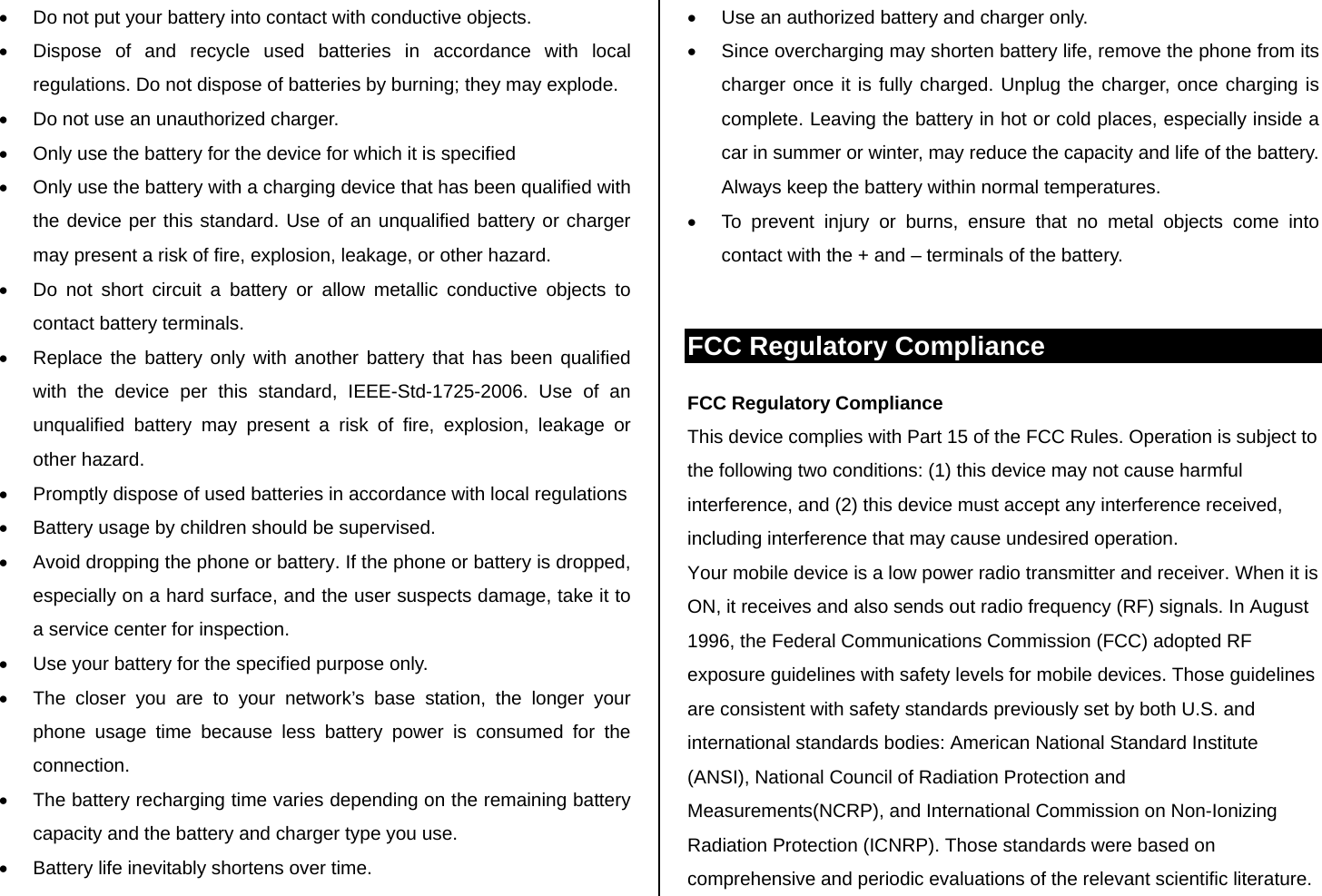 •  Do not put your battery into contact with conductive objects.  •  Dispose of and recycle used batteries in accordance with local regulations. Do not dispose of batteries by burning; they may explode. •  Do not use an unauthorized charger. •  Only use the battery for the device for which it is specified •  Only use the battery with a charging device that has been qualified with the device per this standard. Use of an unqualified battery or charger may present a risk of fire, explosion, leakage, or other hazard. •  Do not short circuit a battery or allow metallic conductive objects to contact battery terminals. •  Replace the battery only with another battery that has been qualified with the device per this standard, IEEE-Std-1725-2006. Use of an unqualified battery may present a risk of fire, explosion, leakage or other hazard. •  Promptly dispose of used batteries in accordance with local regulations •  Battery usage by children should be supervised. •  Avoid dropping the phone or battery. If the phone or battery is dropped, especially on a hard surface, and the user suspects damage, take it to a service center for inspection. •  Use your battery for the specified purpose only. •  The closer you are to your network’s base station, the longer your phone usage time because less battery power is consumed for the connection. •  The battery recharging time varies depending on the remaining battery capacity and the battery and charger type you use. •  Battery life inevitably shortens over time. •  Use an authorized battery and charger only.  •  Since overcharging may shorten battery life, remove the phone from its charger once it is fully charged. Unplug the charger, once charging is complete. Leaving the battery in hot or cold places, especially inside a car in summer or winter, may reduce the capacity and life of the battery. Always keep the battery within normal temperatures.  •  To prevent injury or burns, ensure that no metal objects come into contact with the + and – terminals of the battery.  FCC Regulatory Compliance FCC Regulatory Compliance This device complies with Part 15 of the FCC Rules. Operation is subject to the following two conditions: (1) this device may not cause harmful interference, and (2) this device must accept any interference received, including interference that may cause undesired operation. Your mobile device is a low power radio transmitter and receiver. When it is ON, it receives and also sends out radio frequency (RF) signals. In August 1996, the Federal Communications Commission (FCC) adopted RF exposure guidelines with safety levels for mobile devices. Those guidelines are consistent with safety standards previously set by both U.S. and international standards bodies: American National Standard Institute (ANSI), National Council of Radiation Protection and Measurements(NCRP), and International Commission on Non-Ionizing Radiation Protection (ICNRP). Those standards were based on comprehensive and periodic evaluations of the relevant scientific literature. 