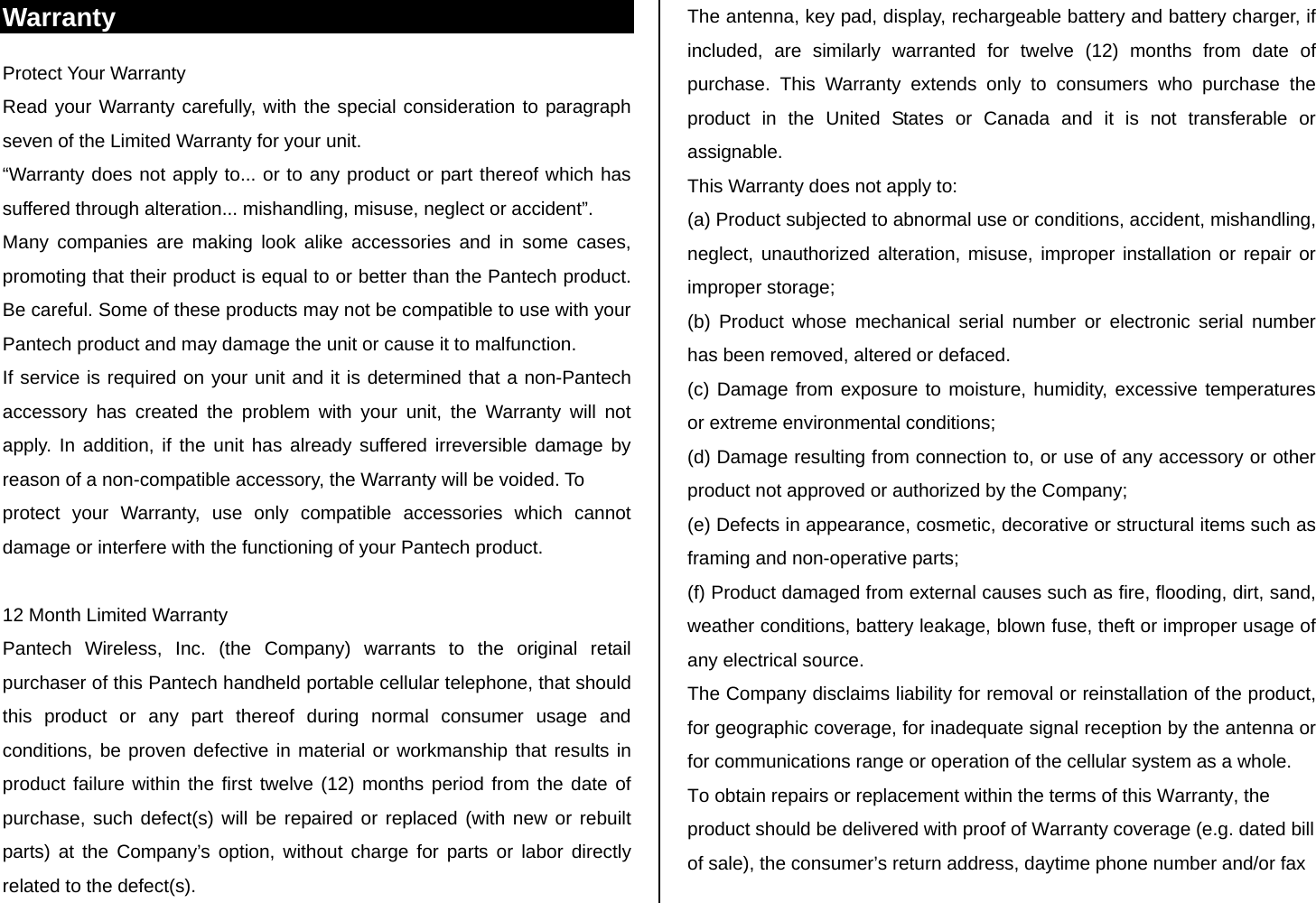 Warranty Protect Your Warranty Read your Warranty carefully, with the special consideration to paragraph seven of the Limited Warranty for your unit. “Warranty does not apply to... or to any product or part thereof which has suffered through alteration... mishandling, misuse, neglect or accident”. Many companies are making look alike accessories and in some cases, promoting that their product is equal to or better than the Pantech product. Be careful. Some of these products may not be compatible to use with your Pantech product and may damage the unit or cause it to malfunction. If service is required on your unit and it is determined that a non-Pantech accessory has created the problem with your unit, the Warranty will not apply. In addition, if the unit has already suffered irreversible damage by reason of a non-compatible accessory, the Warranty will be voided. To protect your Warranty, use only compatible accessories which cannot damage or interfere with the functioning of your Pantech product.  12 Month Limited Warranty Pantech Wireless, Inc. (the Company) warrants to the original retail purchaser of this Pantech handheld portable cellular telephone, that should this product or any part thereof during normal consumer usage and conditions, be proven defective in material or workmanship that results in product failure within the first twelve (12) months period from the date of purchase, such defect(s) will be repaired or replaced (with new or rebuilt parts) at the Company’s option, without charge for parts or labor directly related to the defect(s). The antenna, key pad, display, rechargeable battery and battery charger, if included, are similarly warranted for twelve (12) months from date of purchase. This Warranty extends only to consumers who purchase the product in the United States or Canada and it is not transferable or assignable. This Warranty does not apply to: (a) Product subjected to abnormal use or conditions, accident, mishandling, neglect, unauthorized alteration, misuse, improper installation or repair or improper storage; (b) Product whose mechanical serial number or electronic serial number has been removed, altered or defaced. (c) Damage from exposure to moisture, humidity, excessive temperatures or extreme environmental conditions; (d) Damage resulting from connection to, or use of any accessory or other product not approved or authorized by the Company; (e) Defects in appearance, cosmetic, decorative or structural items such as framing and non-operative parts; (f) Product damaged from external causes such as fire, flooding, dirt, sand, weather conditions, battery leakage, blown fuse, theft or improper usage of any electrical source. The Company disclaims liability for removal or reinstallation of the product, for geographic coverage, for inadequate signal reception by the antenna or for communications range or operation of the cellular system as a whole. To obtain repairs or replacement within the terms of this Warranty, the product should be delivered with proof of Warranty coverage (e.g. dated bill of sale), the consumer’s return address, daytime phone number and/or fax 