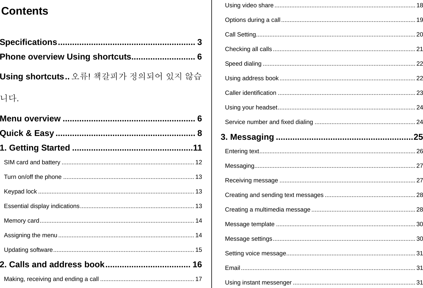  Contents  Specifications.......................................................... 3 Phone overview Using shortcuts........................... 6 Using shortcuts.. 오류! 책갈피가 정의되어 있지 않습니다. Menu overview ........................................................ 6 Quick &amp; Easy ........................................................... 8 1. Getting Started ...................................................11 SIM card and battery ............................................................................... 12 Turn on/off the phone .............................................................................. 13 Keypad lock ............................................................................................. 13 Essential display indications.................................................................... 13 Memory card............................................................................................ 14 Assigning the menu ................................................................................. 14 Updating software.................................................................................... 15 2. Calls and address book.................................... 16 Making, receiving and ending a call ........................................................ 17 Using video share.................................................................................... 18 Options during a call ................................................................................ 19 Call Setting............................................................................................... 20 Checking all calls ..................................................................................... 21 Speed dialing ........................................................................................... 22 Using address book................................................................................. 22 Caller identification .................................................................................. 23 Using your headset.................................................................................. 24 Service number and fixed dialing ............................................................24 3. Messaging ..........................................................25 Entering text............................................................................................. 26 Messaging................................................................................................ 27 Receiving message ................................................................................. 27 Creating and sending text messages ...................................................... 28 Creating a multimedia message .............................................................. 28 Message template ...................................................................................30 Message settings..................................................................................... 30 Setting voice message............................................................................. 31 Email........................................................................................................ 31 Using instant messenger ......................................................................... 31 