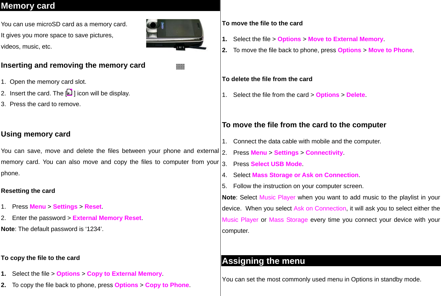 Memory card  You can use microSD card as a memory card.  It gives you more space to save pictures,  videos, music, etc.  Inserting and removing the memory card 1.  Open the memory card slot. 2.  Insert the card. The [  ] icon will be display. 3.  Press the card to remove.   Using memory card You can save, move and delete the files between your phone and external memory card. You can also move and copy the files to computer from your phone. Resetting the card 1. Press Menu &gt; Settings &gt; Reset. 2.  Enter the password &gt; External Memory Reset. Note: The default password is ‘1234’.  To copy the file to the card 1.  Select the file &gt; Options &gt; Copy to External Memory. 2.  To copy the file back to phone, press Options &gt; Copy to Phone.  To move the file to the card 1.  Select the file &gt; Options &gt; Move to External Memory. 2.  To move the file back to phone, press Options &gt; Move to Phone.   To delete the file from the card 1.  Select the file from the card &gt; Options &gt; Delete.  To move the file from the card to the computer 1.  Connect the data cable with mobile and the computer. 2. Press Menu &gt; Settings &gt; Connectivity. 3. Press Select USB Mode. 4. Select Mass Storage or Ask on Connection. 5.  Follow the instruction on your computer screen. Note: Select Music Player when you want to add music to the playlist in your device.  When you select Ask on Connection, it will ask you to select either the Music Player or Mass Storage every time you connect your device with your computer.  Assigning the menu  You can set the most commonly used menu in Options in standby mode.   