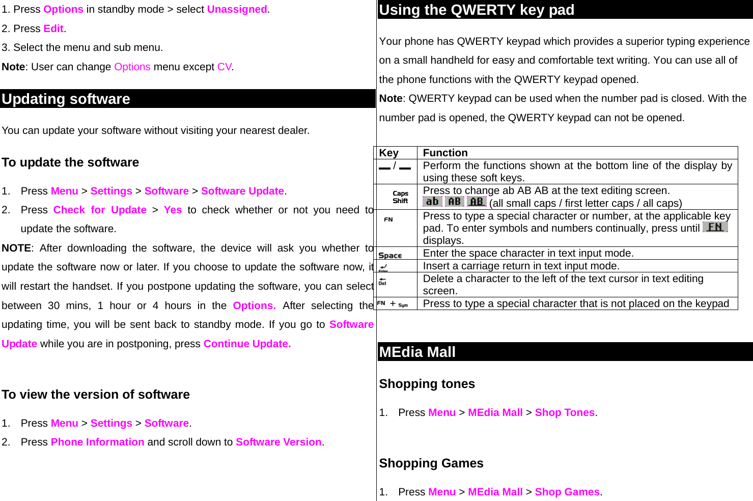 1. Press Options in standby mode &gt; select Unassigned. 2. Press Edit. 3. Select the menu and sub menu. Note: User can change Options menu except CV.  Updating software You can update your software without visiting your nearest dealer. To update the software 1. Press Menu &gt; Settings &gt; Software &gt; Software Update. 2. Press Check for Update &gt; Yes to check whether or not you need to update the software.  NOTE: After downloading the software, the device will ask you whether to update the software now or later. If you choose to update the software now, it will restart the handset. If you postpone updating the software, you can select between 30 mins, 1 hour or 4 hours in the Options.  After selecting the updating time, you will be sent back to standby mode. If you go to Software Update while you are in postponing, press Continue Update.  To view the version of software  1. Press Menu &gt; Settings &gt; Software. 2. Press Phone Information and scroll down to Software Version.   Using the QWERTY key pad Your phone has QWERTY keypad which provides a superior typing experience on a small handheld for easy and comfortable text writing. You can use all of the phone functions with the QWERTY keypad opened.  Note: QWERTY keypad can be used when the number pad is closed. With the number pad is opened, the QWERTY keypad can not be opened.   Key Function  /    Perform the functions shown at the bottom line of the display by using these soft keys.   Press to change ab AB AB at the text editing screen.      (all small caps / first letter caps / all caps)   Press to type a special character or number, at the applicable key pad. To enter symbols and numbers continually, press until   displays.  Enter the space character in text input mode. Insert a carriage return in text input mode.  Delete a character to the left of the text cursor in text editing screen. +    Press to type a special character that is not placed on the keypad  MEdia Mall  Shopping tones 1. Press Menu &gt; MEdia Mall &gt; Shop Tones.   Shopping Games 1. Press Menu &gt; MEdia Mall &gt; Shop Games. 