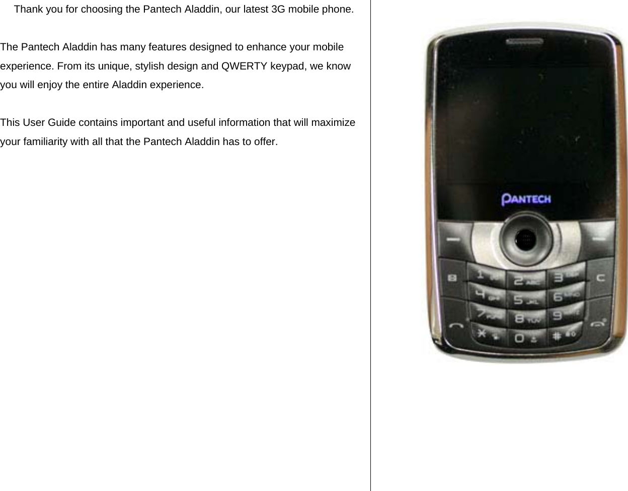 Thank you for choosing the Pantech Aladdin, our latest 3G mobile phone.  The Pantech Aladdin has many features designed to enhance your mobile experience. From its unique, stylish design and QWERTY keypad, we know you will enjoy the entire Aladdin experience.   This User Guide contains important and useful information that will maximize your familiarity with all that the Pantech Aladdin has to offer.                       