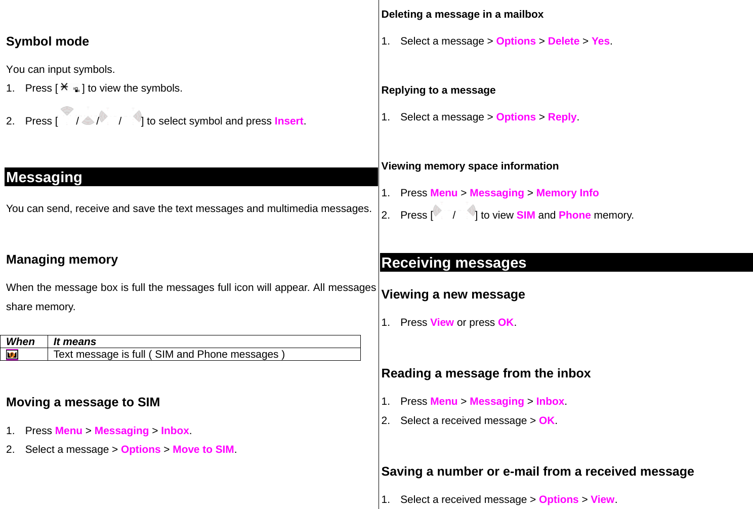  Symbol mode You can input symbols. 1. Press [   ] to view the symbols. 2. Press [ / /  /  ] to select symbol and press Insert.   Messaging You can send, receive and save the text messages and multimedia messages.   Managing memory  When the message box is full the messages full icon will appear. All messages share memory.  When It means  Text message is full ( SIM and Phone messages )  Moving a message to SIM  1. Press Menu &gt; Messaging &gt; Inbox.  2.  Select a message &gt; Options &gt; Move to SIM.  Deleting a message in a mailbox 1.  Select a message &gt; Options &gt; Delete &gt; Yes.  Replying to a message 1.  Select a message &gt; Options &gt; Reply.   Viewing memory space information 1. Press Menu &gt; Messaging &gt; Memory Info 2. Press [  /  ] to view SIM and Phone memory.  Receiving messages  Viewing a new message 1. Press View or press OK.   Reading a message from the inbox 1. Press Menu &gt; Messaging &gt; Inbox. 2.  Select a received message &gt; OK.   Saving a number or e-mail from a received message 1.  Select a received message &gt; Options &gt; View. 