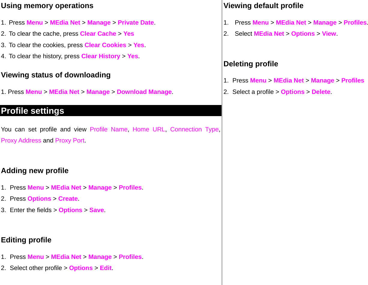 Using memory operations 1. Press Menu &gt; MEdia Net &gt; Manage &gt; Private Date.  2. To clear the cache, press Clear Cache &gt; Yes 3. To clear the cookies, press Clear Cookies &gt; Yes.  4. To clear the history, press Clear History &gt; Yes. Viewing status of downloading  1. Press Menu &gt; MEdia Net &gt; Manage &gt; Download Manage. Profile settings  You can set profile and view Profile Name,  Home URL,  Connection Type, Proxy Address and Proxy Port.   Adding new profile 1. Press Menu &gt; MEdia Net &gt; Manage &gt; Profiles. 2. Press Options &gt; Create. 3.  Enter the fields &gt; Options &gt; Save.   Editing profile 1. Press Menu &gt; MEdia Net &gt; Manage &gt; Profiles. 2.  Select other profile &gt; Options &gt; Edit.  Viewing default profile 1. Press Menu &gt; MEdia Net &gt; Manage &gt; Profiles. 2. Select MEdia Net &gt; Options &gt; View.  Deleting profile 1. Press Menu &gt; MEdia Net &gt; Manage &gt; Profiles 2.  Select a profile &gt; Options &gt; Delete.   