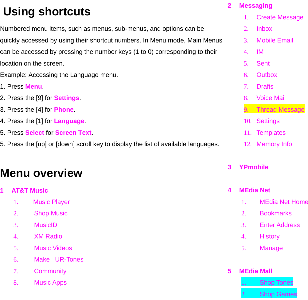  Using shortcuts Numbered menu items, such as menus, sub-menus, and options can be quickly accessed by using their shortcut numbers. In Menu mode, Main Menus can be accessed by pressing the number keys (1 to 0) corresponding to their location on the screen. Example: Accessing the Language menu. 1. Press Menu. 2. Press the [9] for Settings. 3. Press the [4] for Phone. 4. Press the [1] for Language. 5. Press Select for Screen Text. 5. Press the [up] or [down] scroll key to display the list of available languages.  Menu overview 1 AT&amp;T Music 1. Music Player 2. Shop Music 3. MusicID 4. XM Radio 5. Music Videos 6. Make –UR-Tones 7. Community  8. Music Apps   2 Messaging 1. Create Message 2. Inbox 3. Mobile Email 4. IM 5. Sent 6. Outbox  7. Drafts  8. Voice Mail 9. Thread Message 10. Settings 11. Templates 12. Memory Info  3 YPmobile  4 MEdia Net 1.  MEdia Net Home  2. Bookmarks 3. Enter Address 4. History 5. Manage  5 MEdia Mall 1. Shop Tones 2. Shop Games 