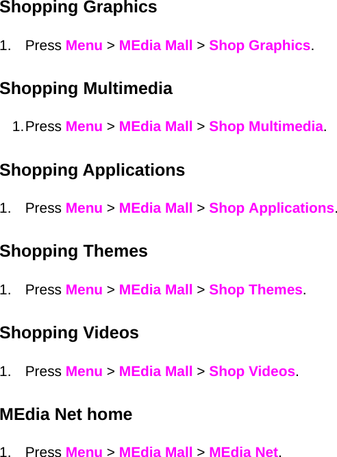 Shopping Graphics 1. Press Menu &gt; MEdia Mall &gt; Shop Graphics. Shopping Multimedia 1. Press  Menu &gt; MEdia Mall &gt; Shop Multimedia. Shopping Applications 1. Press Menu &gt; MEdia Mall &gt; Shop Applications. Shopping Themes 1. Press Menu &gt; MEdia Mall &gt; Shop Themes. Shopping Videos 1. Press Menu &gt; MEdia Mall &gt; Shop Videos. MEdia Net home 1. Press Menu &gt; MEdia Mall &gt; MEdia Net.  