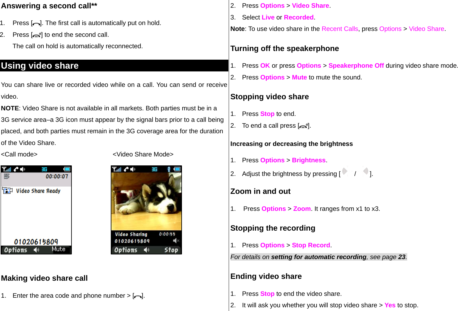 Answering a second call** 1. Press [ ]. The first call is automatically put on hold. 2. Press [ ] to end the second call.  The call on hold is automatically reconnected. Using video share You can share live or recorded video while on a call. You can send or receive video. NOTE: Video Share is not available in all markets. Both parties must be in a 3G service area–a 3G icon must appear by the signal bars prior to a call being placed, and both parties must remain in the 3G coverage area for the duration of the Video Share. &lt;Call mode&gt;                                          &lt;Video Share Mode&gt;          Making video share call  1.  Enter the area code and phone number &gt; [ ]. 2. Press Options &gt; Video Share.  3. Select Live or Recorded. Note: To use video share in the Recent Calls, press Options &gt; Video Share. Turning off the speakerphone 1. Press OK or press Options &gt; Speakerphone Off during video share mode.  2. Press Options &gt; Mute to mute the sound.  Stopping video share 1. Press Stop to end. 2.  To end a call press [ ]. Increasing or decreasing the brightness 1. Press Options &gt; Brightness.  2.  Adjust the brightness by pressing [   /   ].  Zoom in and out 1. Press Options &gt; Zoom. It ranges from x1 to x3. Stopping the recording 1. Press Options &gt; Stop Record. For details on setting for automatic recording, see page 23. Ending video share 1. Press Stop to end the video share. 2.  It will ask you whether you will stop video share &gt; Yes to stop. Mute  Mute 