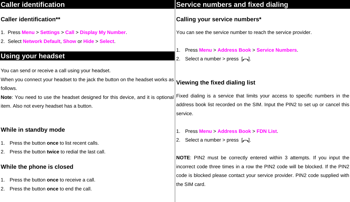 Caller identification Caller identification**  1. Press Menu &gt; Settings &gt; Call &gt; Display My Number. 2. Select Network Default, Show or Hide &gt; Select.  Using your headset You can send or receive a call using your headset. When you connect your headset to the jack the button on the headset works as follows. Note: You need to use the headset designed for this device, and it is optional item. Also not every headset has a button.  While in standby mode 1.  Press the button once to list recent calls.  2.  Press the button twice to redial the last call. While the phone is closed 1.  Press the button once to receive a call.  2.  Press the button once to end the call.  Service numbers and fixed dialing Calling your service numbers* You can see the service number to reach the service provider.   1. Press Menu &gt; Address Book &gt; Service Numbers. 2.  Select a number &gt; press  [ ].  Viewing the fixed dialing list Fixed dialing is a service that limits your access to specific numbers in the address book list recorded on the SIM. Input the PIN2 to set up or cancel this service.   1. Press Menu &gt; Address Book &gt; FDN List.          2.  Select a number &gt; press  [ ].  NOTE: PIN2 must be correctly entered within 3 attempts. If you input the incorrect code three times in a row the PIN2 code will be blocked. If the PIN2 code is blocked please contact your service provider. PIN2 code supplied with the SIM card.   