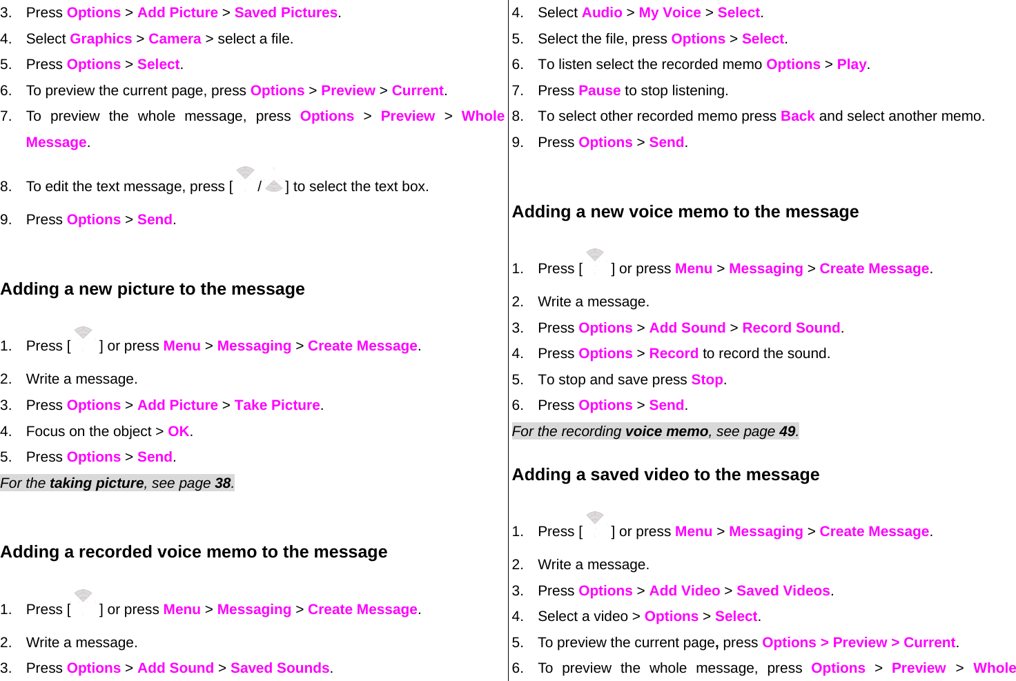 3. Press Options &gt; Add Picture &gt; Saved Pictures. 4. Select Graphics &gt; Camera &gt; select a file. 5. Press Options &gt; Select.  6.  To preview the current page, press Options &gt; Preview &gt; Current. 7.  To preview the whole message, press Options &gt; Preview &gt; Whole Message. 8.  To edit the text message, press [ /] to select the text box. 9. Press Options &gt; Send.  Adding a new picture to the message 1. Press [  ] or press Menu &gt; Messaging &gt; Create Message. 2.  Write a message. 3. Press Options &gt; Add Picture &gt; Take Picture. 4.  Focus on the object &gt; OK. 5. Press Options &gt; Send.  For the taking picture, see page 38.     Adding a recorded voice memo to the message 1. Press [  ] or press Menu &gt; Messaging &gt; Create Message. 2.  Write a message. 3. Press Options &gt; Add Sound &gt; Saved Sounds. 4. Select Audio &gt; My Voice &gt; Select.   5.  Select the file, press Options &gt; Select. 6.  To listen select the recorded memo Options &gt; Play.  7. Press Pause to stop listening. 8.  To select other recorded memo press Back and select another memo. 9. Press Options &gt; Send.  Adding a new voice memo to the message 1. Press [  ] or press Menu &gt; Messaging &gt; Create Message. 2.  Write a message. 3. Press Options &gt; Add Sound &gt; Record Sound. 4. Press Options &gt; Record to record the sound. 5.  To stop and save press Stop. 6. Press Options &gt; Send.   For the recording voice memo, see page 49.    Adding a saved video to the message 1. Press [  ] or press Menu &gt; Messaging &gt; Create Message. 2.  Write a message. 3. Press Options &gt; Add Video &gt; Saved Videos. 4.  Select a video &gt; Options &gt; Select. 5.  To preview the current page, press Options &gt; Preview &gt; Current. 6.  To preview the whole message, press Options &gt; Preview  &gt; Whole 