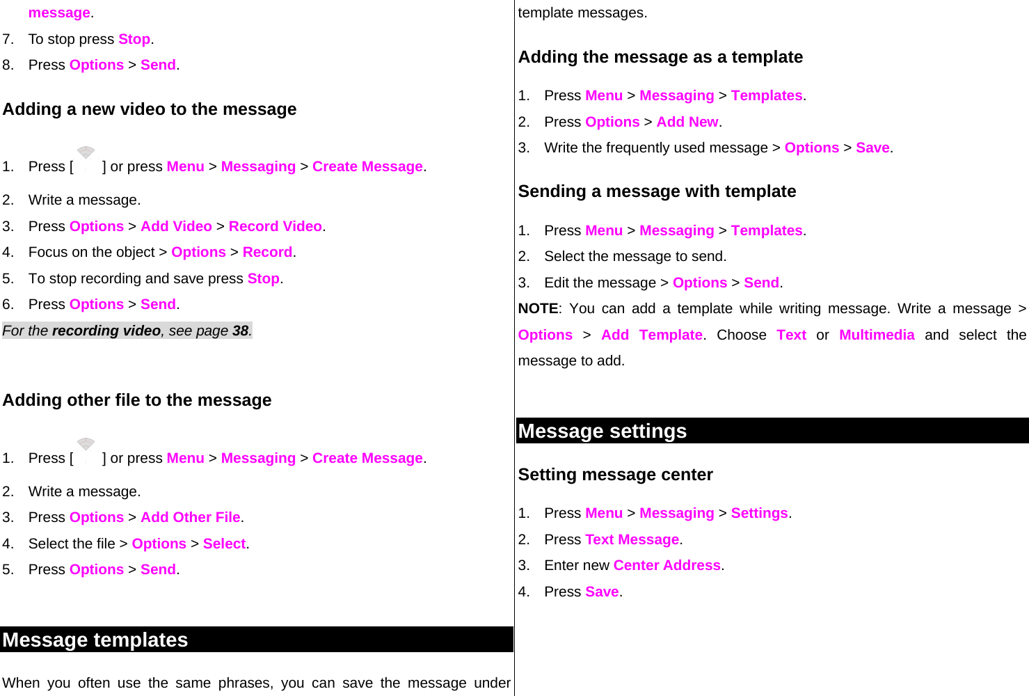 message. 7.  To stop press Stop. 8. Press Options &gt; Send. Adding a new video to the message  1. Press [  ] or press Menu &gt; Messaging &gt; Create Message. 2.  Write a message. 3. Press Options &gt; Add Video &gt; Record Video. 4.  Focus on the object &gt; Options &gt; Record. 5.  To stop recording and save press Stop.      6. Press Options &gt; Send. For the recording video, see page 38.     Adding other file to the message 1. Press [  ] or press Menu &gt; Messaging &gt; Create Message. 2.  Write a message. 3. Press Options &gt; Add Other File.  4.  Select the file &gt; Options &gt; Select. 5. Press Options &gt; Send.  Message templates When you often use the same phrases, you can save the message under template messages.  Adding the message as a template 1. Press Menu &gt; Messaging &gt; Templates.   2. Press Options &gt; Add New.  3.  Write the frequently used message &gt; Options &gt; Save.  Sending a message with template 1. Press Menu &gt; Messaging &gt; Templates. 2.  Select the message to send.  3.  Edit the message &gt; Options &gt; Send. NOTE: You can add a template while writing message. Write a message &gt; Options &gt; Add Template. Choose Text or Multimedia and select the message to add.   Message settings  Setting message center 1. Press Menu &gt; Messaging &gt; Settings.  2. Press Text Message. 3. Enter new Center Address.  4. Press Save.   